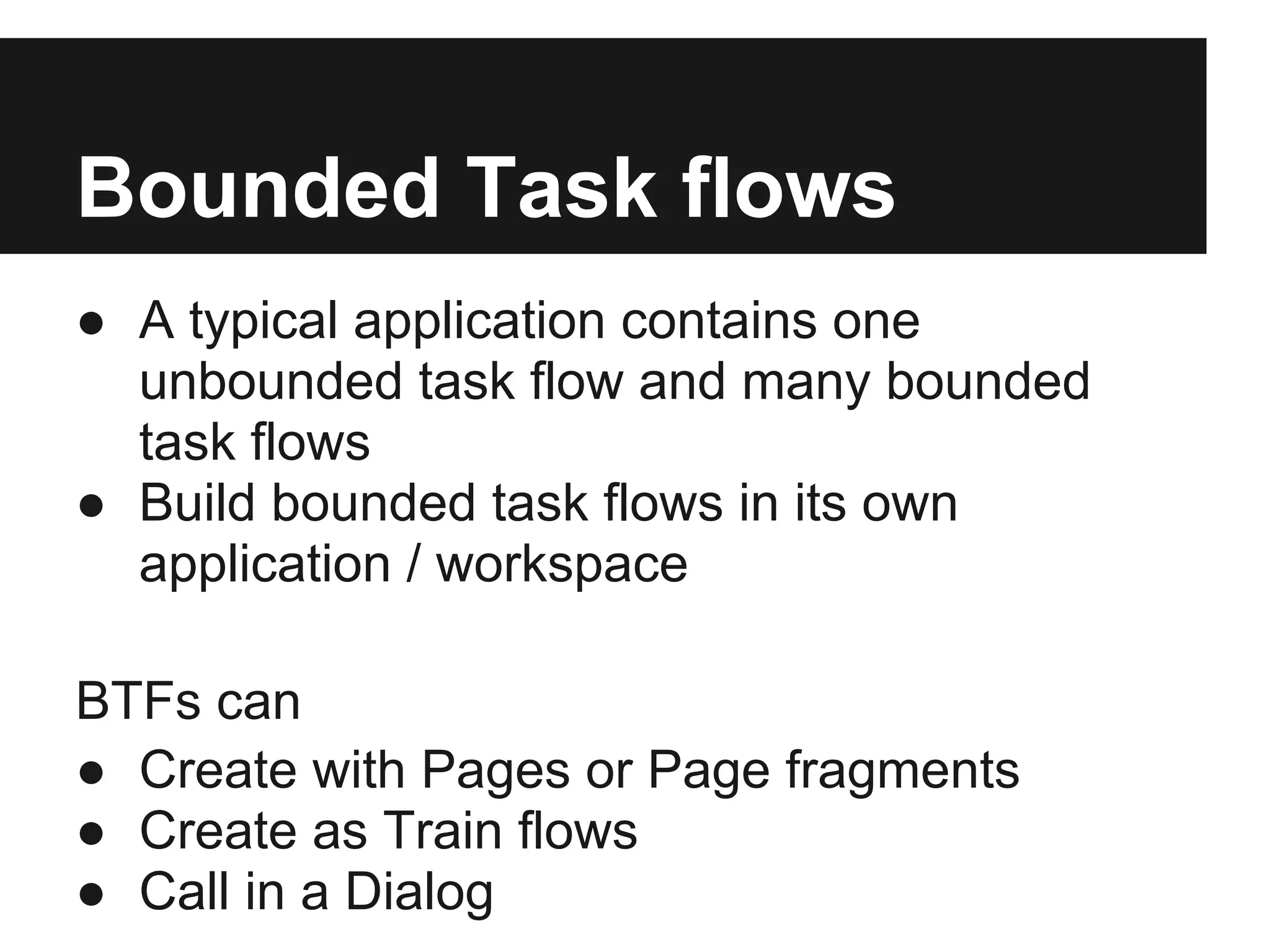 Bounded Task flows ● A typical application contains one unbounded task flow and many bounded task flows ● Build bounded task flows in its own application / workspace BTFs can ● Create with Pages or Page fragments ● Create as Train flows ● Call in a Dialog 