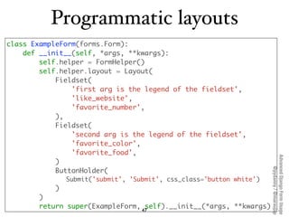 Programmatic layouts
class ExampleForm(forms.Form):
    def __init__(self, *args, **kwargs):
        self.helper = FormHel...