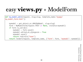 easy views.py + ModelForm
def my_model_edit(request, slug=slug, template_name='myapp/
my_model_form.html'):

   mymodel = ...