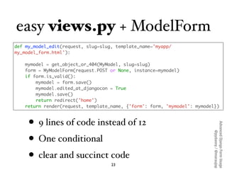 easy views.py + ModelForm
def my_model_edit(request, slug=slug, template_name='myapp/
my_model_form.html'):

   mymodel = ...