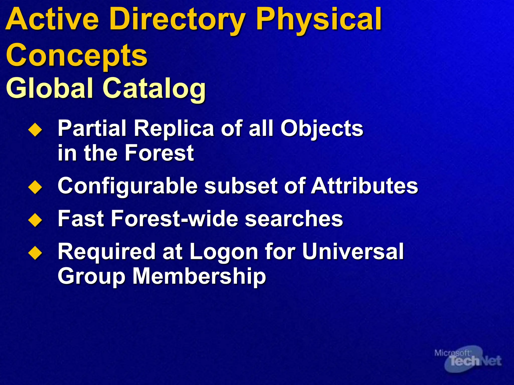 Partial Replica of all Objects
in the Forest
 Configurable subset of Attributes
 Fast Forest-wide searches
 Required at Logon for Universal
Group Membership
Active Directory Physical
Concepts
Global Catalog
 