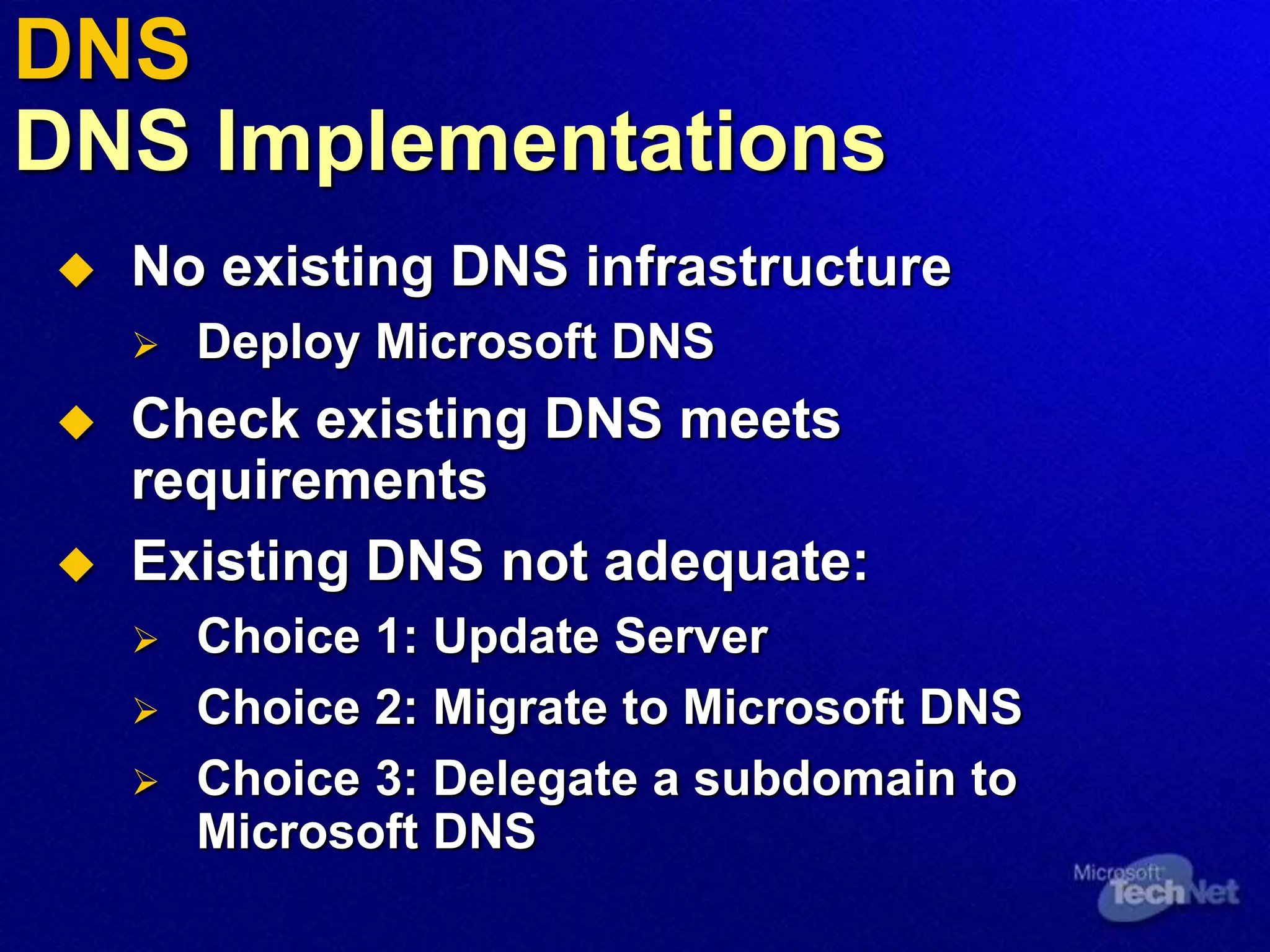 DNS
DNS Implementations
 No existing DNS infrastructure
 Deploy Microsoft DNS
 Check existing DNS meets
requirements
 Existing DNS not adequate:
 Choice 1: Update Server
 Choice 2: Migrate to Microsoft DNS
 Choice 3: Delegate a subdomain to
Microsoft DNS
 