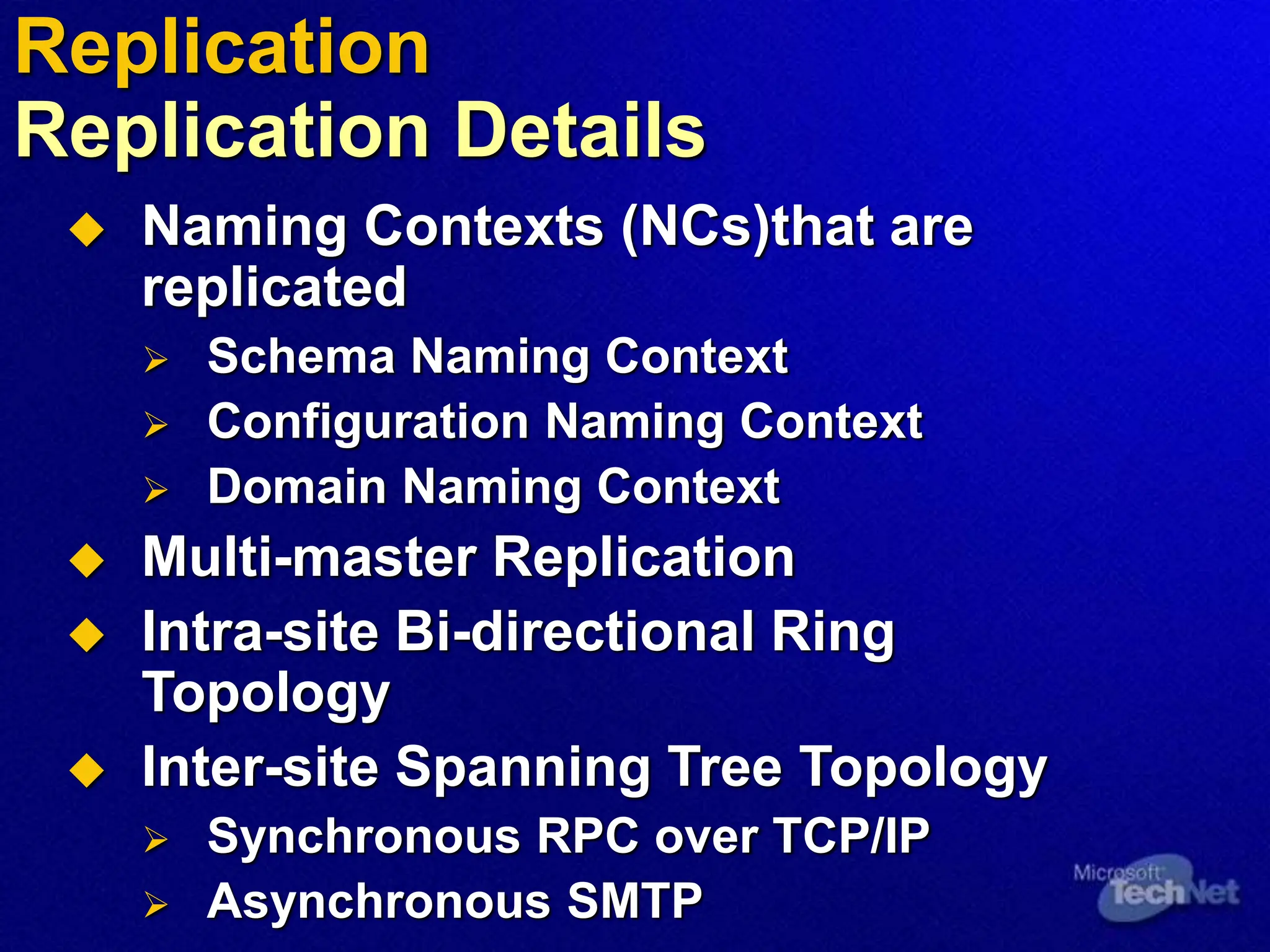  Naming Contexts (NCs)that are
replicated
 Schema Naming Context
 Configuration Naming Context
 Domain Naming Context
 Multi-master Replication
 Intra-site Bi-directional Ring
Topology
 Inter-site Spanning Tree Topology
 Synchronous RPC over TCP/IP
 Asynchronous SMTP
Replication
Replication Details
 