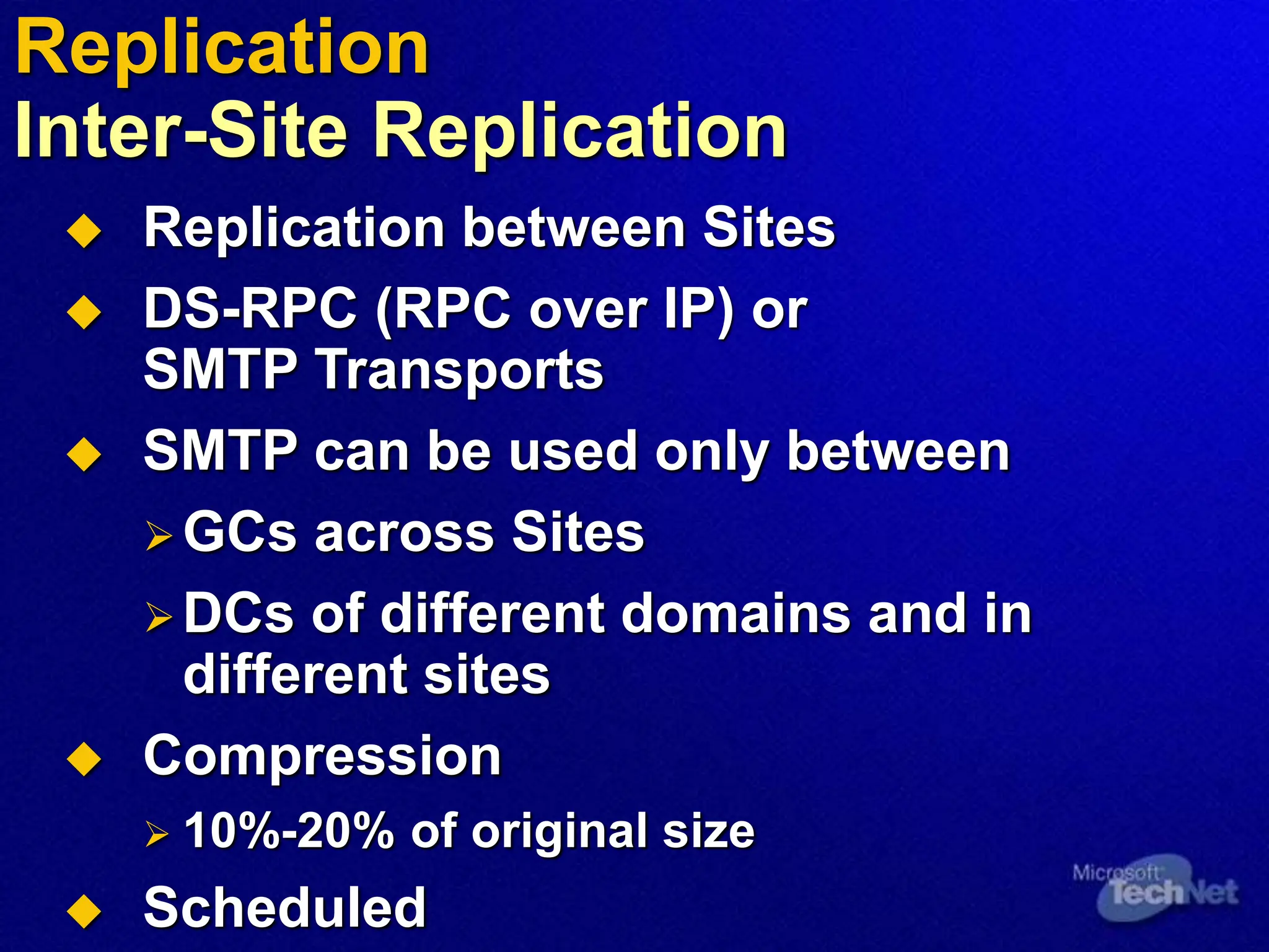  Replication between Sites
 DS-RPC (RPC over IP) or
SMTP Transports
 SMTP can be used only between
GCs across Sites
DCs of different domains and in
different sites
 Compression
 10%-20% of original size
 Scheduled
Replication
Inter-Site Replication
 