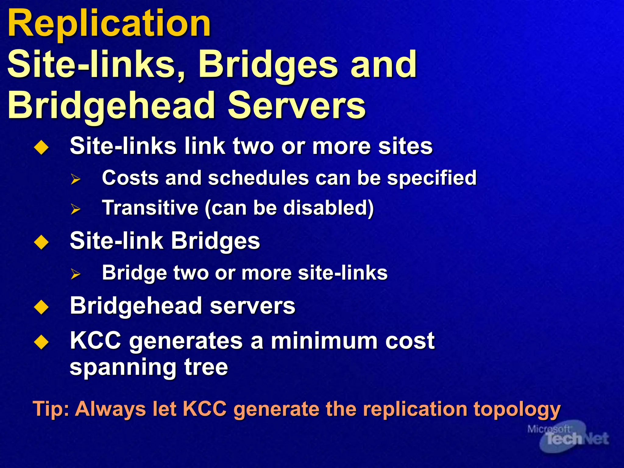  Site-links link two or more sites
 Costs and schedules can be specified
 Transitive (can be disabled)
 Site-link Bridges
 Bridge two or more site-links
 Bridgehead servers
 KCC generates a minimum cost
spanning tree
Tip: Always let KCC generate the replication topology
Replication
Site-links, Bridges and
Bridgehead Servers
 