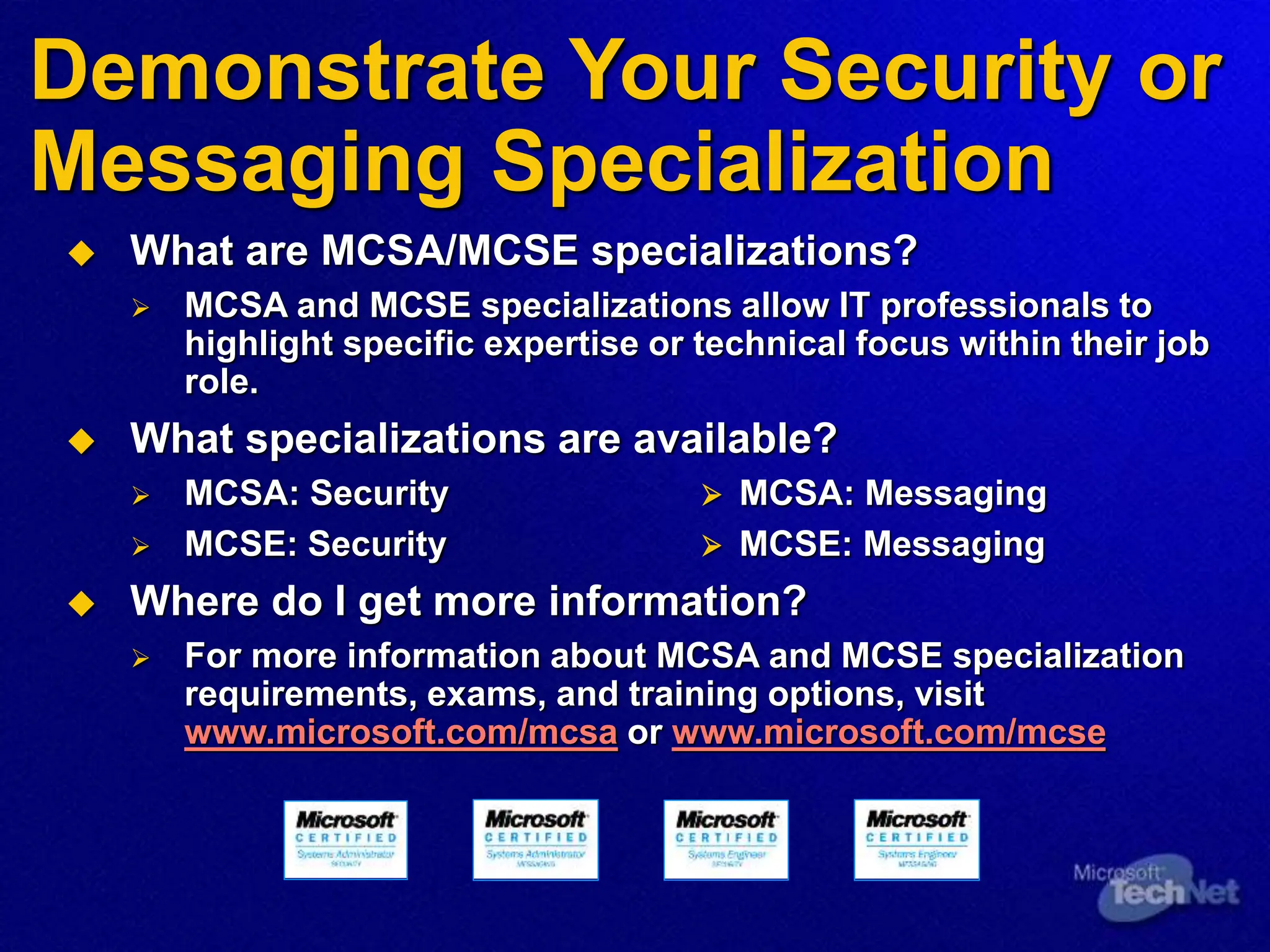 Demonstrate Your Security or
Messaging Specialization
 What are MCSA/MCSE specializations?
 MCSA and MCSE specializations allow IT professionals to
highlight specific expertise or technical focus within their job
role.
 What specializations are available?
 MCSA: Security  MCSA: Messaging
 MCSE: Security  MCSE: Messaging
 Where do I get more information?
 For more information about MCSA and MCSE specialization
requirements, exams, and training options, visit
www.microsoft.com/mcsa or www.microsoft.com/mcse
 