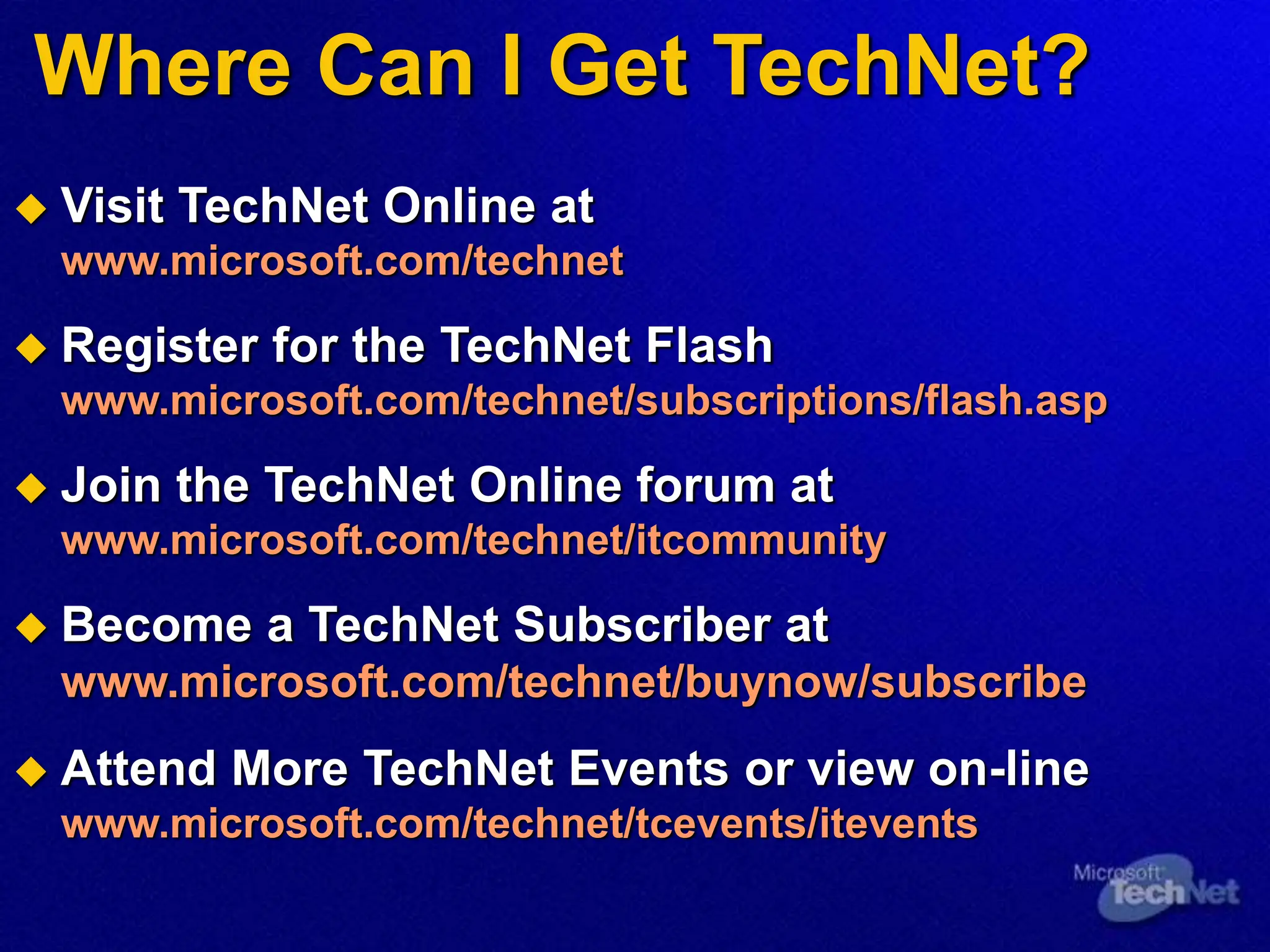 Where Can I Get TechNet?
 Visit TechNet Online at
www.microsoft.com/technet
 Register for the TechNet Flash
www.microsoft.com/technet/subscriptions/flash.asp
 Join the TechNet Online forum at
www.microsoft.com/technet/itcommunity
 Become a TechNet Subscriber at
www.microsoft.com/technet/buynow/subscribe
 Attend More TechNet Events or view on-line
www.microsoft.com/technet/tcevents/itevents
 