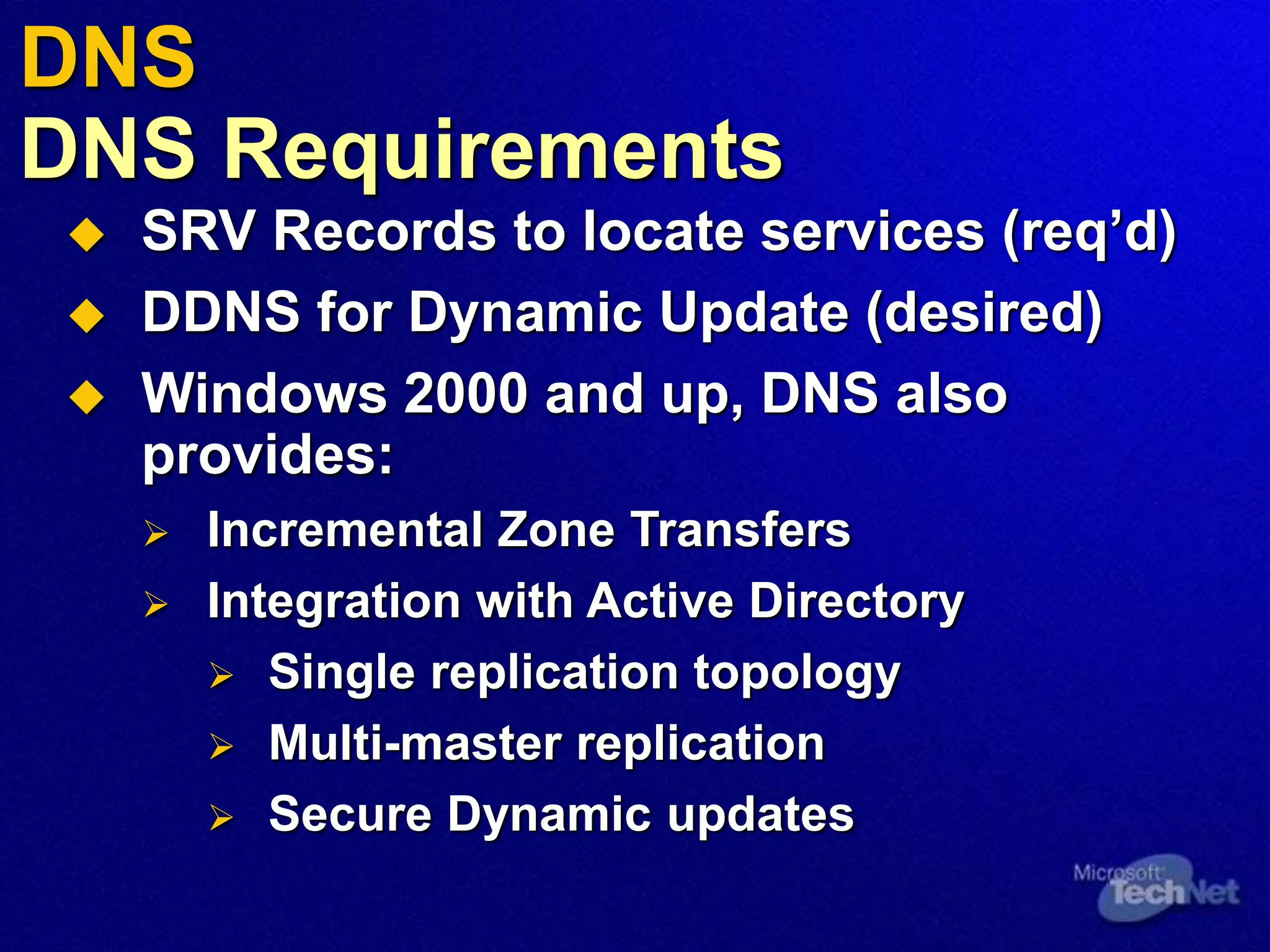  SRV Records to locate services (req’d)
 DDNS for Dynamic Update (desired)
 Windows 2000 and up, DNS also
provides:
 Incremental Zone Transfers
 Integration with Active Directory
 Single replication topology
 Multi-master replication
 Secure Dynamic updates
DNS
DNS Requirements
 