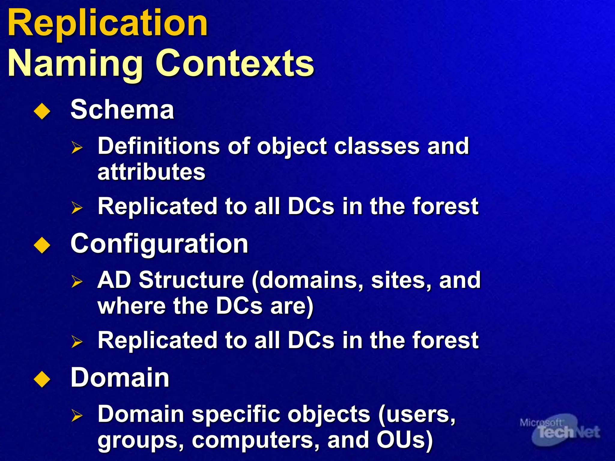  Schema
 Definitions of object classes and
attributes
 Replicated to all DCs in the forest
 Configuration
 AD Structure (domains, sites, and
where the DCs are)
 Replicated to all DCs in the forest
 Domain
 Domain specific objects (users,
groups, computers, and OUs)
Replication
Naming Contexts
 