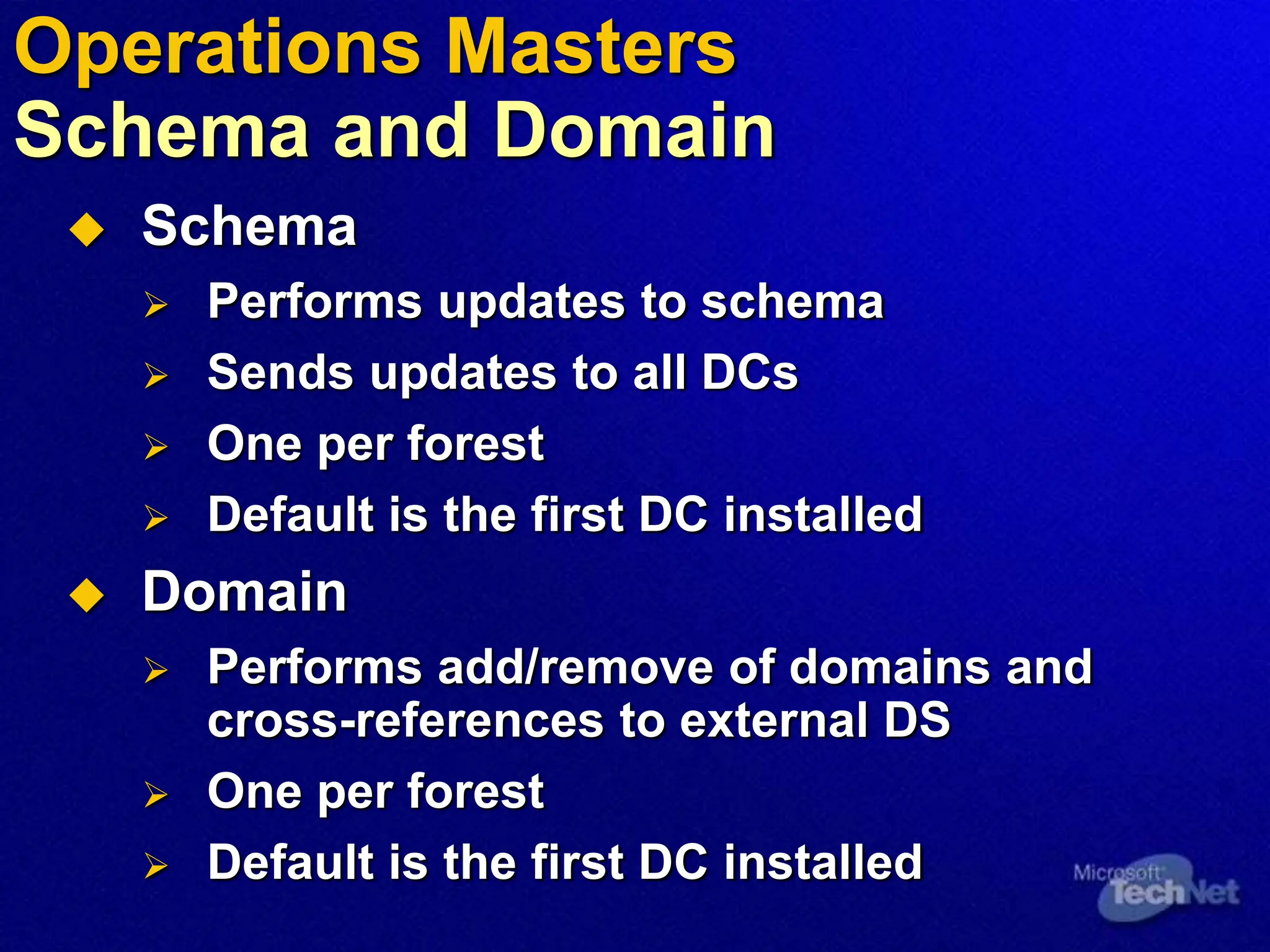  Schema
 Performs updates to schema
 Sends updates to all DCs
 One per forest
 Default is the first DC installed
 Domain
 Performs add/remove of domains and
cross-references to external DS
 One per forest
 Default is the first DC installed
Operations Masters
Schema and Domain
 