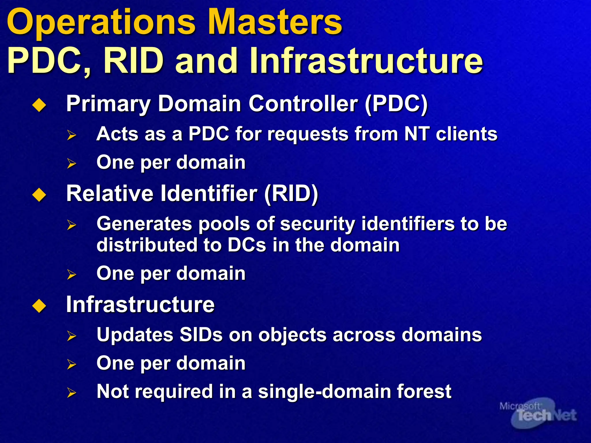  Primary Domain Controller (PDC)
 Acts as a PDC for requests from NT clients
 One per domain
 Relative Identifier (RID)
 Generates pools of security identifiers to be
distributed to DCs in the domain
 One per domain
 Infrastructure
 Updates SIDs on objects across domains
 One per domain
 Not required in a single-domain forest
Operations Masters
PDC, RID and Infrastructure
 