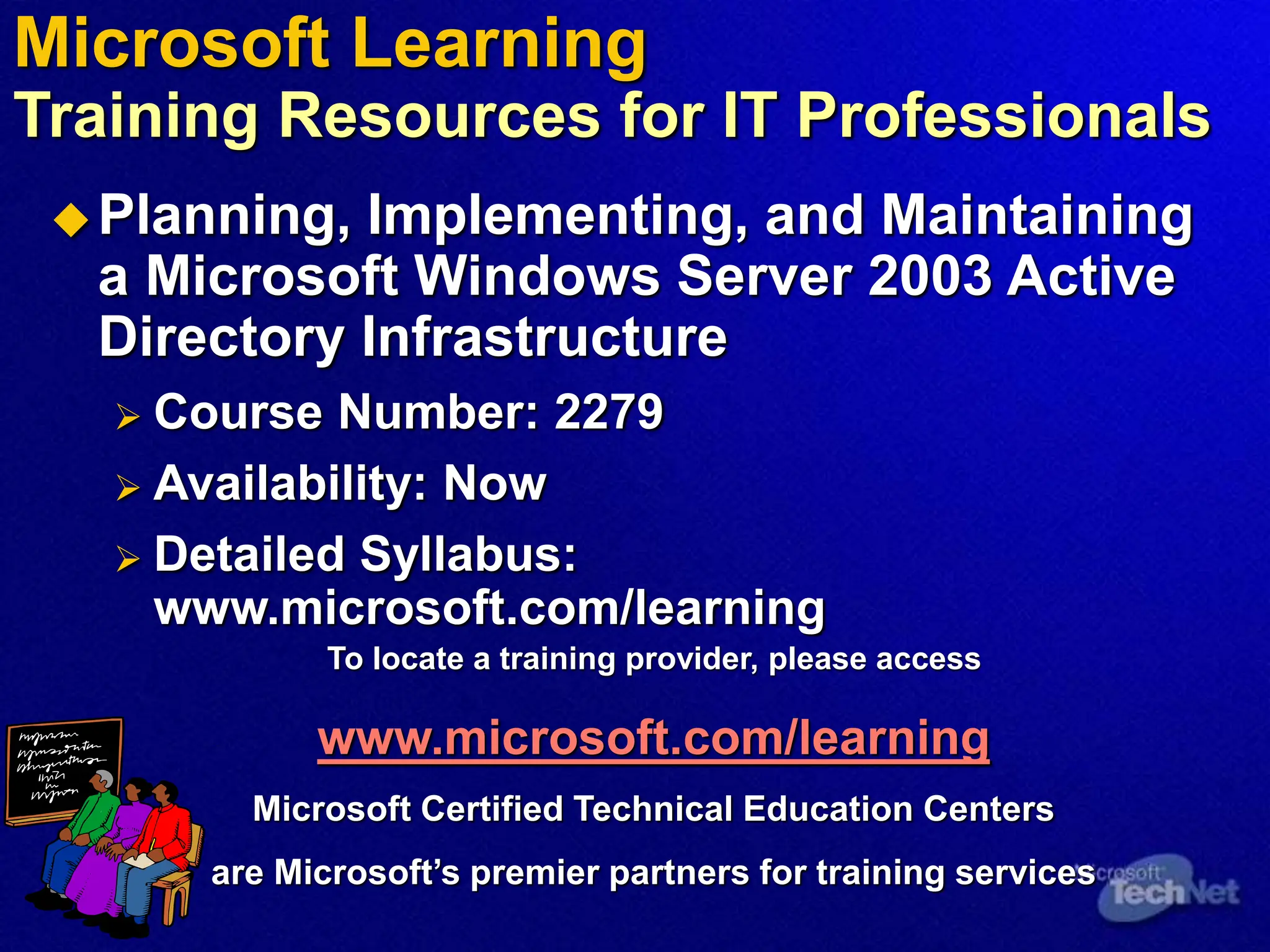 Microsoft Learning
Training Resources for IT Professionals
Planning, Implementing, and Maintaining
a Microsoft Windows Server 2003 Active
Directory Infrastructure
 Course Number: 2279
 Availability: Now
 Detailed Syllabus:
www.microsoft.com/learning
To locate a training provider, please access
www.microsoft.com/learning
Microsoft Certified Technical Education Centers
are Microsoft’s premier partners for training services
 