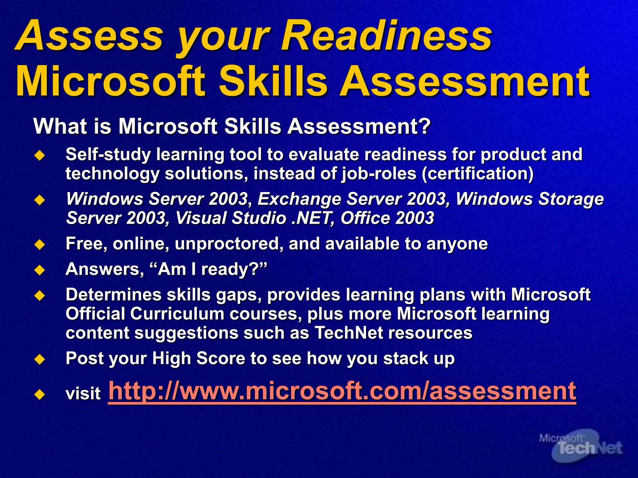 Assess your Readiness
Microsoft Skills Assessment
What is Microsoft Skills Assessment?
 Self-study learning tool to evaluate readiness for product and
technology solutions, instead of job-roles (certification)
 Windows Server 2003, Exchange Server 2003, Windows Storage
Server 2003, Visual Studio .NET, Office 2003
 Free, online, unproctored, and available to anyone
 Answers, “Am I ready?”
 Determines skills gaps, provides learning plans with Microsoft
Official Curriculum courses, plus more Microsoft learning
content suggestions such as TechNet resources
 Post your High Score to see how you stack up
 visit http://www.microsoft.com/assessment
 