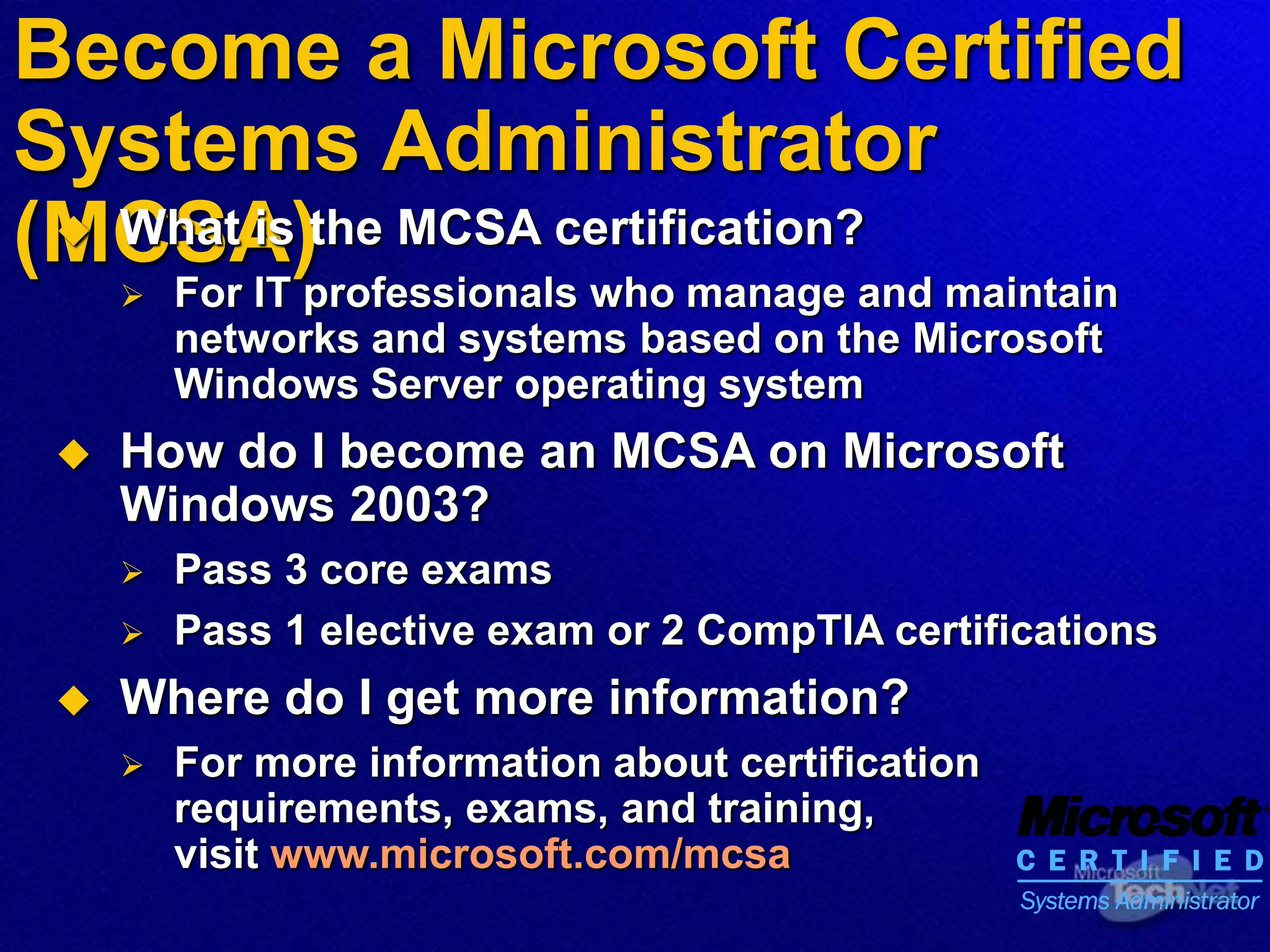 Become a Microsoft Certified
Systems Administrator
(MCSA)
 What is the MCSA certification?
 For IT professionals who manage and maintain
networks and systems based on the Microsoft
Windows Server operating system
 How do I become an MCSA on Microsoft
Windows 2003?
 Pass 3 core exams
 Pass 1 elective exam or 2 CompTIA certifications
 Where do I get more information?
 For more information about certification
requirements, exams, and training,
visit www.microsoft.com/mcsa
 