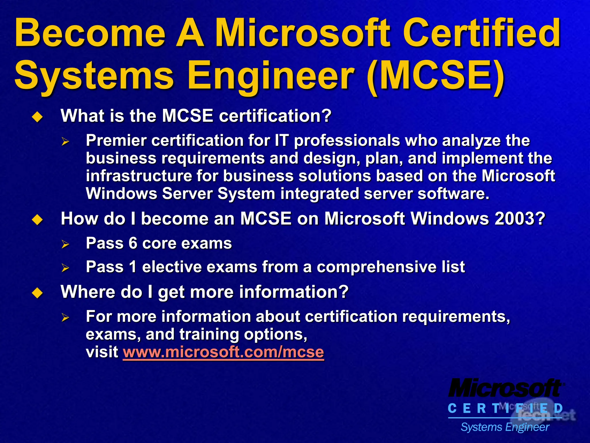 Become A Microsoft Certified
Systems Engineer (MCSE)
 What is the MCSE certification?
 Premier certification for IT professionals who analyze the
business requirements and design, plan, and implement the
infrastructure for business solutions based on the Microsoft
Windows Server System integrated server software.
 How do I become an MCSE on Microsoft Windows 2003?
 Pass 6 core exams
 Pass 1 elective exams from a comprehensive list
 Where do I get more information?
 For more information about certification requirements,
exams, and training options,
visit www.microsoft.com/mcse
 