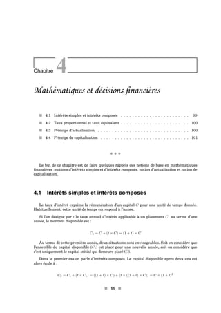 Chapitre 4
Mathématiques et décisions ﬁnancières
s 4.1 Intérêts simples et intérêts composés . . . . . . . . . . . . . . . . . . . . . . . . 99
s 4.2 Taux proportionnel et taux équivalent . . . . . . . . . . . . . . . . . . . . . . . . 100
s 4.3 Principe d’actualisation . . . . . . . . . . . . . . . . . . . . . . . . . . . . . . . . 100
s 4.4 Principe de capitalisation . . . . . . . . . . . . . . . . . . . . . . . . . . . . . . . 101
x x x
Le but de ce chapitre est de faire quelques rappels des notions de base en mathématiques
ﬁnancières : notions d’intérêts simples et d’intérêts composés, notion d’actualisation et notion de
capitalisation.
4.1 Intérêts simples et intérêts composés
Le taux d’intérêt exprime la rémunération d’un capital C pour une unité de temps donnée.
Habituellement, cette unité de temps correspond à l’année.
Si l’on désigne par t le taux annuel d’intérêt applicable à un placement C, au terme d’une
année, le montant disponible est :
C1 = C + (t × C) = (1 + t) × C
Au terme de cette première année, deux situations sont envisageables. Soit on considère que
l’ensemble du capital disponible (C1) est placé pour une nouvelle année, soit on considère que
c’est uniquement le capital initial qui demeure placé (C).
Dans le premier cas on parle d’intérêts composés. Le capital disponible après deux ans est
alors égale à :
C2 = C1 + (t × C1) = ((1 + t) × C) + (t × ((1 + t) × C)) = C × (1 + t)2
s 99 s
 