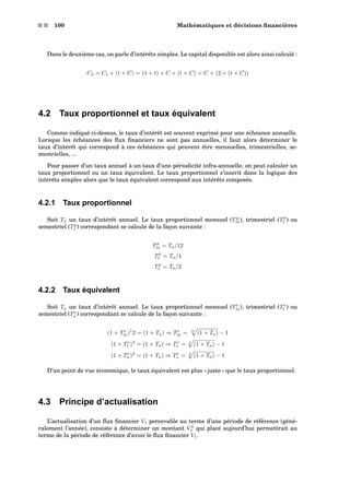 s s 100 Mathématiques et décisions ﬁnancières
Dans le deuxième cas, on parle d’intérêts simples. Le capital disponible est alors ainsi calculé :
C2 = C1 + (t × C) = (1 + t) × C + (t × C) = C + (2 × (t × C))
4.2 Taux proportionnel et taux équivalent
Comme indiqué ci-dessus, le taux d’intérêt est souvent exprimé pour une échéance annuelle.
Lorsque les échéances des ﬂux ﬁnanciers ne sont pas annuelles, il faut alors déterminer le
taux d’intérêt qui correspond à ces échéances qui peuvent être mensuelles, trimestrielles, se-
mestrielles, ...
Pour passer d’un taux annuel à un taux d’une périodicité infra-annuelle, on peut calculer un
taux proportionnel ou un taux équivalent. Le taux proportionnel s’inscrit dans la logique des
intérêts simples alors que le taux équivalent correspond aux intérêts composés.
4.2.1 Taux proportionnel
Soit Ta un taux d’intérêt annuel. Le taux proportionnel mensuel (Tp
m), trimestriel (Tp
t ) ou
semestriel (Tp
s ) correspondant se calcule de la façon suivante :
Tp
m = Ta/12
Tp
t = Ta/4
Tp
s = Ta/2
4.2.2 Taux équivalent
Soit Ta un taux d’intérêt annuel. Le taux proportionnel mensuel (Te
m), trimestriel (Te
t ) ou
semestriel (Te
s ) correspondant se calcule de la façon suivante :
(1 + Te
m)1
2 = (1 + Ta) ⇒ Te
m = 12
(1 + Ta) − 1
(1 + Te
t )4
= (1 + Ta) ⇒ Te
t = 4
(1 + Ta) − 1
(1 + Te
s )2
= (1 + Ta) ⇒ Te
s = 2
(1 + Ta) − 1
D’un point de vue économique, le taux équivalent est plus « juste » que le taux proportionnel.
4.3 Principe d’actualisation
L’actualisation d’un ﬂux ﬁnancier V1 percevable au terme d’une période de référence (géné-
ralement l’année), consiste à déterminer un montant V 0
1 qui placé aujourd’hui permettrait au
terme de la période de référence d’avoir le ﬂux ﬁnancier V1.
 