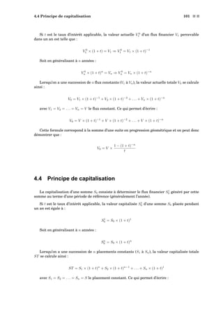 4.4 Principe de capitalisation 101 s s
Si t est le taux d’intérêt applicable, la valeur actuelle V 0
1 d’un ﬂux ﬁnancier V1 percevable
dans un an est telle que :
V 0
1 × (1 + t) = V1 ⇒ V 0
1 = V1 × (1 + t)−1
Soit en généralisant à n années :
V 0
n × (1 + t)n
= Vn ⇒ V 0
n = Vn × (1 + t)−n
Lorsqu’on a une succession de n ﬂux constants (V1 à Vn), la valeur actuelle totale V0 se calcule
ainsi :
V0 = V1 × (1 + t)−1
+ V2 × (1 + t)−2
+ . . . + Vn × (1 + t)−n
avec V1 = V2 = . . . = Vn = V le ﬂux constant. Ce qui permet d’écrire :
V0 = V × (1 + t)−1
+ V × (1 + t)−2
+ . . . + V × (1 + t)−n
Cette formule correspond à la somme d’une suite en progression géométrique et on peut donc
démontrer que :
V0 = V ×
1 − (1 + t)−n
t
4.4 Principe de capitalisation
La capitalisation d’une somme S0 consiste à déterminer le ﬂux ﬁnancier S1
0 généré par cette
somme au terme d’une période de référence (généralement l’année).
Si t est le taux d’intérêt applicable, la valeur capitalisée S1
0 d’une somme S0 placée pendant
un an est égale à :
S1
0 = S0 × (1 + t)1
Soit en généralisant à n années :
Sn
0 = S0 × (1 + t)n
Lorsqu’on a une succession de n placements constants (S1 à Sn), la valeur capitalisée totale
ST se calcule ainsi :
ST = S1 × (1 + t)n
+ S2 × (1 + t)n−1
+ . . . + Sn × (1 + t)1
avec S1 = S2 = . . . = Sn = S le placement constant. Ce qui permet d’écrire :
 