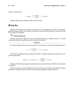 s s 104 Exercices d’application : Série 4
rentes se calcule ainsi :
15 000 ×
(1 + 0, 065)21
− 1
0, 065
= 635 234
Madame Mu doit donc décliner l’offre qui lui est faite.
˜ Cas Nu ν
Monsieur Nu souhaite se constituer un capital en vue de compléter sa retraite. Il envisage de
procéder chaque année à un versement annuel avec pour espoir de disposer au terme de 25 ans
d’une somme de 180 000 e.
Travail demandé :
Sachant qu’il pourra obtenir un taux de rémunération de son épargne égal à 7%, quelle
somme doit-il placer annuellement pour atteindre son objectif ?
Solution
La valeur capitalisée d’un versement annuel Va au taux de 7% sur 25 ans se détermine ainsi :
Va ×
(1 + 0, 07)25
− 1
0, 07
= Va × 63, 249
Cette valeur capitalisée devant atteindre 180 000, on déduit aisément le montant du verse-
ment annuel requis :
180 000 = Va × 63, 249 ⇒ Va =
180 000
63, 249
= 2 845, 89
Monsieur Nu doit donc épargner annuellement une somme d’environ 2 850 e pour atteindre
son objectif.
Il faut noter que ce type de problème peut être résolu avec l’utilisation des fonctions dispo-
nibles dans les tableurs sans recourir à une résolution algébrique comme ci-dessus.
 