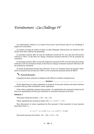 Entraînement : Cas Challenge IV
Les informations relatives à la société CHALLENGE sont fournies dans le cas Challenge I
(pages 43 et suivantes).
La société envisage de mettre en place un plan d’épargne salarial pour ses salariés et doit
choisir entre deux solutions de placement.
La première solution offre un taux de rendement annuel de 7%, avec des frais d’ouverture
s’élevant à 100 e, et des frais sur chaque versement mensuel s’élevant à 5% du montant du
versement.
La deuxième solution offre un taux de rendement annuel de 6,75%, avec des frais d’ouverture
s’élevant à 15% du versement initial, et des frais sur chaque versement mensuel s’élevant à 2%
du montant du versement.
La durée de placement devrait être d’environ 10 ans. Le montant moyen du premier verse-
ment se situerait aux environs de 1 000 e, et les versements mensuels seront de 200 e.
Travail demandé :
Comparez les deux solutions et indiquez celle offrant le meilleur rendement net.
Solution
Il faut déterminer la valeur capitalisée au terme de 10 ans pour chacune des deux solutions
et choisir celle qui offre la meilleure valeur capitalisée.
Cette valeur capitalisée comporte deux parties : la capitalisation du versement initial net de
frais et la capitalisation du ﬂux que représente le versement mensuel net de frais.
Solution 1
Versement initial net de frais : 1 000 − 100 = 900
Valeur capitalisée du versement initial : 900 × (1 + 0, 07)10
= 1 770
Pour déterminer la valeur capitalisée du ﬂux mensuel, il faut connaître le taux mensuel
équivalent (noté tm).
(1 + tm)12
= (1 + 0, 07) ⇒ tm = (1 + 0, 07)
1
12 = 0, 565%
Versement mensuel net de frais : 200 − (200 × 0, 05) = 190
s 105 s
 