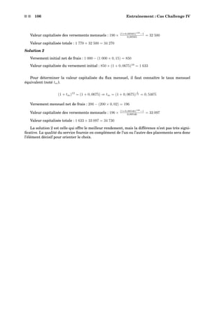 s s 106 Entraînement : Cas Challenge IV
Valeur capitalisée des versements mensuels : 190 × (1+0,00565)120
−1
0,00565 = 32 500
Valeur capitalisée totale : 1 770 + 32 500 = 34 270
Solution 2
Versement initial net de frais : 1 000 − (1 000 × 0, 15) = 850
Valeur capitalisée du versement initial : 850 × (1 + 0, 0675)10
= 1 633
Pour déterminer la valeur capitalisée du ﬂux mensuel, il faut connaître le taux mensuel
équivalent (noté tm).
(1 + tm)12
= (1 + 0, 0675) ⇒ tm = (1 + 0, 0675)
1
12 = 0, 546%
Versement mensuel net de frais : 200 − (200 × 0, 02) = 196
Valeur capitalisée des versements mensuels : 196 × (1+0,00546)120
−1
0,00546 = 33 097
Valeur capitalisée totale : 1 633 + 33 097 = 34 730
La solution 2 est celle qui offre le meilleur rendement, mais la différence n’est pas très signi-
ﬁcative. La qualité du service fournie en complément de l’un ou l’autre des placements sera donc
l’élément décisif pour orienter le choix.
 