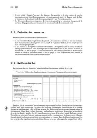 s s 108 Choix d’investissements
³ le coût initial : il s’agit d’une part des dépenses d’acquisition et de mise en état de marche
des équipements (dont la connaissance est généralement aisée) et d’autre part, de l’ac-
croissement du besoin en fonds de roulement généré par l’investissement ;
³ les dépenses ultérieures : dépenses de réinvestissement (gros entretien, changement de
certains d’équipements, accroissement du besoin en fonds de roulement, etc.).
5.1.2 Évaluation des ressources
Les ressources sont de deux sortes elles aussi :
³ il y a d’abord les ﬂux d’exploitation du projet. L’évaluation de ces ﬂux se fait par l’estima-
tion du surplus monétaire généré par le projet. Il s’agit donc de la CAF du projet qui doit
être calculée par période ;
³ il y a ensuite la récupération des investissements : récupération de la valeur résiduelle
des équipements (avec prise en compte des incidences ﬁscales) et des besoins en fonds de
roulement à la ﬁn du projet. En cas de cession de certains équipements ou de baisse du
besoin en fonds de roulement avant la ﬁn du projet, il faut évidemment tenir compte de
ces ressources aux dates où elles interviennent.
5.1.3 Synthèse des ﬂux
La synthèse des ﬂux ﬁnanciers prévisionnels se fait dans un tableau de ce type :
TAB. 5.1 – Tableau des ﬂux ﬁnanciers prévisionnels d’un projet d’investissement
Rubriques Année 0 Année 1 Année 2 Année 3 . . . Année n
Emplois
Équipements (1)
BFR (2)
Totaux emplois (3 = 1 + 2)
Ressources
Résultat avant amortissements (4)
Dotations aux amortissements (5)
Résultat net avant impôt (6 = 4 - 5)
Impôt sur les bénéﬁces (7 = 6 × Taux d’impôt)
Résultat net après impôts (8 = 6 - 7)
Dotations aux amortissements (9 = 5)
CAF (10 = 8 + 9)
Valeur résiduelle des équipements (11)
Récupération du BFR (12)
Totaux ressources (13 = 10 + 11 + 12)
Flux nets (14 = 13 - 3) −I0 F1 F2 F3 . . . Fn
Les ﬂux liés à un projet d’investissement (notamment les ﬂux d’exploitation) doivent être
évalués sans tenir compte de l’incidence du mode de ﬁnancement. Les résultats de la théorie
ﬁnancière établissent en effet qu’il faut séparer les décisions d’investissement des décisions de
ﬁnancement. Il faut donc évaluer d’une part les ﬂux liés au projet (pour déterminer la rentabilité
du projet) et d’autre part les ﬂux liés à son ﬁnancement (pour déterminer le coût du ﬁnancement).
Toutefois, ce principe n’est pas toujours respecté et les conséquences du ﬁnancement (charges
ﬁnancières et remboursements) sont souvent prises en compte dans la détermination des ﬂux
liés au projet. La signiﬁcation des résultats obtenus avec une telle approche sera précisée infra.
 