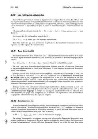 s s 110 Choix d’investissements
5.2.2 Les méthodes actuarielles
Ces méthodes prennent en compte la dépréciation de l’argent dans le temps. En effet, il n’est
pas équivalent d’encaisser M aujourd’hui et M dans un an. Parmi les éléments qui font que cette
équivalence n’est pas vériﬁée, il y a en premier lieu l’inﬂation, ensuite il y a un coût d’opportunité
car en encaissant M aujourd’hui, on peut le placer et on aura donc (M + Intérêts) dans un an.
D’où :
M0 aujourd’hui est équivalent à M1 = M0 + i.M0 = M0(1 + i) dans un an, avec i = taux
d’intérêt.
Autrement dit, M0 est la valeur actuelle de M1 :
M0 = M1/(1 + i) et on dit que i est le taux d’actualisation.
Les deux méthodes qui sont présentées ci-après (taux de rentabilité et encaissement net)
reposent sur cette logique de l’actualisation.
5.2.2.1 Taux de rentabilité
Le taux de rentabilité d’un projet est le taux r tel que la valeur actualisée des ﬂux de ce projet
soit nulle. A partir des ﬂux déterminés dans le tableau de synthèse ci-dessus (voir page 108), on
a donc :
I0 =
n
t=1
Ft
(1+t)t ⇒ −I0 +
n
t=1
Ft
(1+t)t = 0 avec r : Taux de rentabilité du projet.
Le taux r peut être déterminé par interpolation linéaire, mais les calculatrices ﬁnancières
et les tableurs permettent un calcul aisé dudit taux. Il vous est donc recommandé de recourir
plutôt à ces moyens.
Lorsque les ﬂux sont calculés sans tenir compte de l’incidence du ﬁnancement, le taux r est
le Taux Interne de Rentabilité (TIR). Ce taux représente alors la rentabilité économique
du projet. Dans ce cas, un projet n’est acceptable que si son TIR est supérieur à son coût
de ﬁnancement (coût du capital). Le coût du capital est égal à la moyenne pondérée des coûts
effectifs des différents modes de ﬁnancement (voir infra pages 130 et suivantes pour le calcul du
coût effectif de chaque mode de ﬁnancement).
Lorsque les ﬂux sont calculés en tenant compte de l’incidence du ﬁnancement, le taux r est
le Taux de rentabilité des fonds propres investis dans le projet. Ce taux représente alors la ren-
tabilité ﬁnancière du projet et intègre par conséquent un effet de levier le cas échéant. Avec
cette démarche, un projet n’est acceptable que si le taux r est supérieur au taux de rentabilité
exigé par les actionnaires (coût des capitaux propres).
5.2.2.2 Encaissement net
L’encaissement net procuré par un projet d’investissement est représenté par la valeur actua-
lisée de tous ses ﬂux. Cette somme appelée Valeur Actuelle Nette (V AN) est égale à la différence
entre les ressources actualisées et les emplois actualisés. A partir des ﬂux déterminés dans le
tableau de synthèse ci-dessus (voir page 108), on a donc :
V AN = −I0 +
n
t=1
Ft
(1+c)t avec c : coût de ﬁnancement du projet.
Le coût du ﬁnancement à prendre en compte varie selon que les ﬂux ont été déterminés avec
ou sans incidence du ﬁnancement. Lorsque les ﬂux sont calculés hors incidence du ﬁnancement,
le taux d’actualisation c à retenir est le coût du capital. Dans le cas où les ﬂux sont déterminés
 