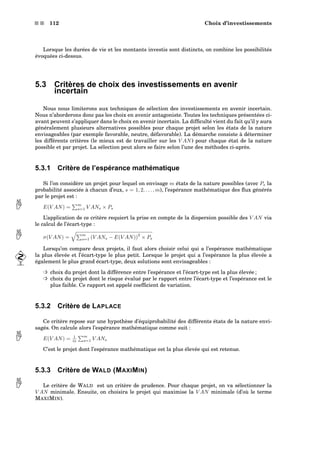 s s 112 Choix d’investissements
Lorsque les durées de vie et les montants investis sont distincts, on combine les possibilités
évoquées ci-dessus.
5.3 Critères de choix des investissements en avenir
incertain
Nous nous limiterons aux techniques de sélection des investissements en avenir incertain.
Nous n’aborderons donc pas les choix en avenir antagoniste. Toutes les techniques présentées ci-
avant peuvent s’appliquer dans le choix en avenir incertain. La difﬁculté vient du fait qu’il y aura
généralement plusieurs alternatives possibles pour chaque projet selon les états de la nature
envisageables (par exemple favorable, neutre, défavorable). La démarche consiste à déterminer
les différents critères (le mieux est de travailler sur les V AN) pour chaque état de la nature
possible et par projet. La sélection peut alors se faire selon l’une des méthodes ci-après.
5.3.1 Critère de l’espérance mathématique
Si l’on considère un projet pour lequel on envisage m états de la nature possibles (avec Ps la
probabilité associée à chacun d’eux, s = 1, 2, . . . , m), l’espérance mathématique des ﬂux générés
par le projet est :
E(V AN) =
m
s=1 V ANs × Ps
L’application de ce critère requiert la prise en compte de la dispersion possible des V AN via
le calcul de l’écart-type :
σ(V AN) =
m
s=1 (V ANs − E(V AN))
2
× Ps
Lorsqu’on compare deux projets, il faut alors choisir celui qui a l’espérance mathématique
la plus élevée et l’écart-type le plus petit. Lorsque le projet qui a l’espérance la plus élevée a
également le plus grand écart-type, deux solutions sont envisageables :
³ choix du projet dont la différence entre l’espérance et l’écart-type est la plus élevée ;
³ choix du projet dont le risque évalué par le rapport entre l’écart-type et l’espérance est le
plus faible. Ce rapport est appelé coefﬁcient de variation.
5.3.2 Critère de LAPLACE
Ce critère repose sur une hypothèse d’équiprobabilité des différents états de la nature envi-
sagés. On calcule alors l’espérance mathématique comme suit :
E(V AN) = 1
m
m
s=1 V ANs
C’est le projet dont l’espérance mathématique est la plus élevée qui est retenue.
5.3.3 Critère de WALD (MAXIMIN)
Le critère de WALD est un critère de prudence. Pour chaque projet, on va sélectionner la V AN minimale. Ensuite, on choisira le projet qui maximise la V AN minimale (d’où le terme
MAXIMIN).
 