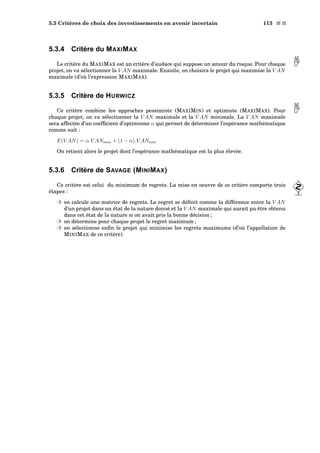 5.3 Critères de choix des investissements en avenir incertain 113 s s
5.3.4 Critère du MAXIMAX
Le critère du MAXIMAX est un critère d’audace qui suppose un amour du risque. Pour chaque projet, on va sélectionner la V AN maximale. Ensuite, on choisira le projet qui maximise la V AN
maximale (d’où l’expression MAXIMAX).
5.3.5 Critère de HURWICZ
Ce critère combine les approches pessimiste (MAXIMIN) et optimiste (MAXIMAX). Pour chaque projet, on va sélectionner la V AN maximale et la V AN minimale. La V AN maximale
sera affectée d’un coefﬁcient d’optimisme α qui permet de déterminer l’espérance mathématique
comme suit :
E(V AN) = α.V ANmax + (1 − α).V ANmin
On retient alors le projet dont l’espérance mathématique est la plus élevée.
5.3.6 Critère de SAVAGE (MINIMAX)
Ce critère est celui du minimum de regrets. La mise en oeuvre de ce critère comporte trois
étapes :
³ on calcule une matrice de regrets. Le regret se déﬁnit comme la différence entre la V AN
d’un projet dans un état de la nature donné et la V AN maximale qui aurait pu être obtenu
dans cet état de la nature si on avait pris la bonne décision ;
³ on détermine pour chaque projet le regret maximum ;
³ on sélectionne enﬁn le projet qui minimise les regrets maximums (d’où l’appellation de
MINIMAX de ce critère).
 