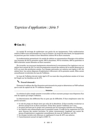 Exercices d’application : Série 5
– Cas Xi ξ
La société Xi envisage de moderniser une partie de ses équipements. Cette modernisation
coûtera 2 000 et sera amortissable sur 5 ans en linéaire. Au terme de cette durée, les équipements
ne pourront pas être vendus et leur démolition coûtera 80 en Euro constants.
La modernisation permettrait à la société de réduire sa consommation d’énergie et de réaliser
une économie de 910 la première année, 950 la deuxième, 970 la troisième, 920 la quatrième et
900 la dernière année (données en Euro courants).
En revanche, ces nouveaux équipements nécessiteront le recrutement d’un ingénieur avec un
salaire brut annuel de 210. Le taux de progression annuel des salaires de la société demeurera à
2,5% au cours des prochaines années. Les charges patronales sur salaires sont égales à 45% du
salaire brut. Les autres dépenses d’exploitation s’élèveront à 45 la première année. Elles seront
annuellement revalorisées du taux de l’inﬂation.
Le taux de l’inﬂation devrait rester égal à 2% au cours des cinq prochaines années et le taux
de l’impôt sur les bénéﬁces est de 37%.
Travail demandé :
Présentez le tableau des ﬂux ﬁnanciers prévisionnels du projet et déterminez sa VAN sachant
que le coût du capital est de 7% (inﬂation comprise).
Solution
La solution la plus simple consiste à travailler en Euro courants puisque nous disposons d’un
coût du capital qui intègre l’inﬂation.
La détermination des différents ﬂux ne pose pas de difﬁcultés. Il faut simplement noter les
points suivants :
³ le coût du projet est donné ainsi que celui de la démolition. Il faut toutefois revaloriser ce
dernier puisqu’il est en Euro constants. Il faut donc ajouter l’inﬂation sur 5 ans ;
³ les gains procurés par le projet sont constitués par les économies réalisées sur l’énergie ;
³ les salaires sont communiqués pour la première année. Il sufﬁt de les augmenter de 2,5%
pour chacune des années suivantes. Le même raisonnement s’applique aux autres dé-
penses d’exploitation à augmenter annuellement du taux de l’inﬂation, soit 2% ;
³ les charges sociales sont obtenues en appliquant le taux de 45% aux salaires ;
³ l’amortissement annuel est égal à 2 000 / 5 ;
s 115 s
 