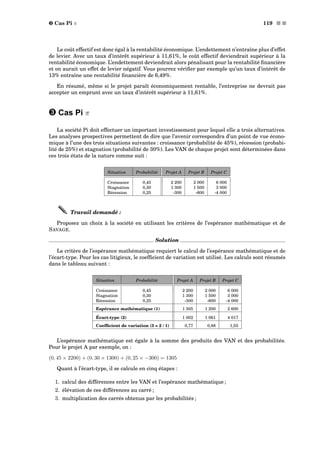 ˜ Cas Pi π 119 s s
Le coût effectif est donc égal à la rentabilité économique. L’endettement n’entraîne plus d’effet
de levier. Avec un taux d’intérêt supérieur à 11,61%, le coût effectif deviendrait supérieur à la
rentabilité économique. L’endettement deviendrait alors pénalisant pour la rentabilité ﬁnancière
et on aurait un effet de levier négatif. Vous pourrez vériﬁer par exemple qu’un taux d’intérêt de
13% entraîne une rentabilité ﬁnancière de 6,49%.
En résumé, même si le projet paraît économiquement rentable, l’entreprise ne devrait pas
accepter un emprunt avec un taux d’intérêt supérieur à 11,61%.
˜ Cas Pi π
La société Pi doit effectuer un important investissement pour lequel elle a trois alternatives.
Les analyses prospectives permettent de dire que l’avenir correspondra d’un point de vue écono-
mique à l’une des trois situations suivantes : croissance (probabilité de 45%), récession (probabi-
lité de 25%) et stagnation (probabilité de 30%). Les VAN de chaque projet sont déterminées dans
ces trois états de la nature comme suit :
Situation Probabilité Projet A Projet B Projet C
Croissance 0,45 2 200 2 000 6 000
Stagnation 0,30 1 300 1 500 3 000
Récession 0,25 -300 -600 -4 000
Travail demandé :
Proposez un choix à la société en utilisant les critères de l’espérance mathématique et de
SAVAGE.
Solution
Le critère de l’espérance mathématique requiert le calcul de l’espérance mathématique et de
l’écart-type. Pour les cas litigieux, le coefﬁcient de variation est utilisé. Les calculs sont résumés
dans le tableau suivant :
Situation Probabilité Projet A Projet B Projet C
Croissance 0,45 2 200 2 000 6 000
Stagnation 0,30 1 300 1 500 3 000
Récession 0,25 -300 -600 -4 000
Espérance mathématique (1) 1 305 1 200 2 600
Écart-type (2) 1 002 1 061 4 017
Coefﬁcient de variation (3 = 2 / 1) 0,77 0,88 1,55
L’espérance mathématique est égale à la somme des produits des VAN et des probabilités.
Pour le projet A par exemple, on :
(0, 45 × 2200) + (0, 30 × 1300) + (0, 25 × −300) = 1305
Quant à l’écart-type, il se calcule en cinq étapes :
1. calcul des différences entre les VAN et l’espérance mathématique ;
2. élévation de ces différences au carré ;
3. multiplication des carrés obtenus par les probabilités ;
 