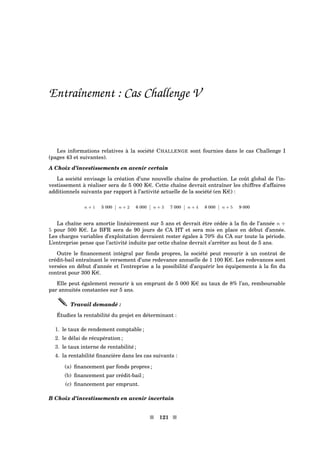 Entraînement : Cas Challenge V
Les informations relatives à la société CHALLENGE sont fournies dans le cas Challenge I
(pages 43 et suivantes).
A Choix d’investissements en avenir certain
La société envisage la création d’une nouvelle chaîne de production. Le coût global de l’in-
vestissement à réaliser sera de 5 000 Ke. Cette chaîne devrait entraîner les chiffres d’affaires
additionnels suivants par rapport à l’activité actuelle de la société (en Ke) :
n + 1 5 000 n + 2 6 000 n + 3 7 000 n + 4 8 000 n + 5 9 000
La chaîne sera amortie linéairement sur 5 ans et devrait être cédée à la ﬁn de l’année n +
5 pour 500 Ke. Le BFR sera de 90 jours de CA HT et sera mis en place en début d’année.
Les charges variables d’exploitation devraient rester égales à 70% du CA sur toute la période.
L’entreprise pense que l’activité induite par cette chaîne devrait s’arrêter au bout de 5 ans.
Outre le ﬁnancement intégral par fonds propres, la société peut recourir à un contrat de
crédit-bail entraînant le versement d’une redevance annuelle de 1 100 Ke. Les redevances sont
versées en début d’année et l’entreprise a la possibilité d’acquérir les équipements à la ﬁn du
contrat pour 300 Ke.
Elle peut également recourir à un emprunt de 5 000 Ke au taux de 8% l’an, remboursable
par annuités constantes sur 5 ans.
Travail demandé :
Étudiez la rentabilité du projet en déterminant :
1. le taux de rendement comptable ;
2. le délai de récupération ;
3. le taux interne de rentabilité ;
4. la rentabilité ﬁnancière dans les cas suivants :
(a) ﬁnancement par fonds propres ;
(b) ﬁnancement par crédit-bail ;
(c) ﬁnancement par emprunt.
B Choix d’investissements en avenir incertain
s 121 s
 