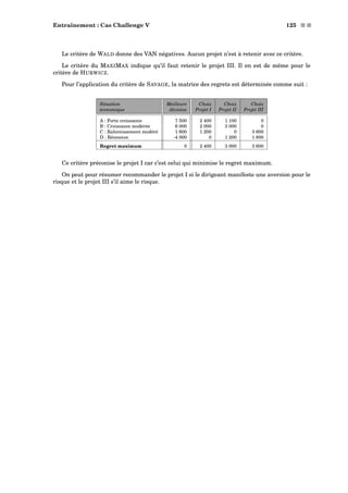Entraînement : Cas Challenge V 125 s s
Le critère de WALD donne des VAN négatives. Aucun projet n’est à retenir avec ce critère.
Le critère du MAXIMAX indique qu’il faut retenir le projet III. Il en est de même pour le
critère de HURWICZ.
Pour l’application du critère de SAVAGE, la matrice des regrets est déterminée comme suit :
Situation Meilleure Choix Choix Choix
économique décision Projet I Projet II Projet III
A : Forte croissance 7 500 2 400 1 100 0
B : Croissance modérée 6 000 2 000 3 000 0
C : Ralentissement modéré 1 600 1 200 0 3 600
D : Récession -4 000 0 1 200 1 800
Regret maximum 0 2 400 3 000 3 600
Ce critère préconise le projet I car c’est celui qui minimise le regret maximum.
On peut pour résumer recommander le projet I si le dirigeant manifeste une aversion pour le
risque et le projet III s’il aime le risque.
 