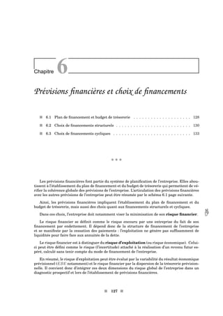 Chapitre 6
Prévisions ﬁnancières et choix de ﬁnancements
s 6.1 Plan de ﬁnancement et budget de trésorerie . . . . . . . . . . . . . . . . . . . . 128
s 6.2 Choix de ﬁnancements structurels . . . . . . . . . . . . . . . . . . . . . . . . . . 130
s 6.3 Choix de ﬁnancements cycliques . . . . . . . . . . . . . . . . . . . . . . . . . . . 133
x x x
Les prévisions ﬁnancières font partie du système de planiﬁcation de l’entreprise. Elles abou-
tissent à l’établissement du plan de ﬁnancement et du budget de trésorerie qui permettent de vé-
riﬁer la cohérence globale des prévisions de l’entreprise. L’articulation des prévisions ﬁnancières
avec les autres prévisions de l’entreprise peut être résumée par le schéma 6.1 page suivante.
Ainsi, les prévisions ﬁnancières impliquent l’établissement du plan de ﬁnancement et du
budget de trésorerie, mais aussi des choix quant aux ﬁnancements structurels et cycliques.
Dans ces choix, l’entreprise doit notamment viser la minimisation de son risque ﬁnancier. 
Le risque ﬁnancier se déﬁnit comme le risque encouru par une entreprise du fait de son
ﬁnancement par endettement. Il dépend donc de la structure de ﬁnancement de l’entreprise
et se manifeste par la cessation des paiements : l’exploitation ne génère pas sufﬁsamment de
liquidités pour faire face aux annuités de la dette.
Le risque ﬁnancier est à distinguer du risque d’exploitation (ou risque économique). Celui-
ci peut être déﬁni comme le risque (l’incertitude) attaché à la réalisation d’un revenu futur es-
péré, calculé sans tenir compte du mode de ﬁnancement de l’entreprise.
En résumé, le risque d’exploitation peut être évalué par la variabilité du résultat économique
prévisionnel (EBE notamment) et le risque ﬁnancier par la dispersion de la trésorerie prévision-
nelle. Il convient donc d’intégrer ces deux dimensions du risque global de l’entreprise dans un
diagnostic prospectif et lors de l’établissement de prévisions ﬁnancières.
s 127 s
 