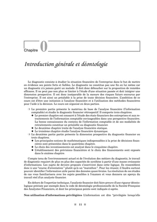 Chapitre 0
Introduction générale et déontologie
Le diagnostic consiste à étudier la situation ﬁnancière de l’entreprise dans le but de mettre
en évidence ses points forts et faibles. Le diagnostic ne constitue pas une ﬁn en lui même car
un diagnostic n’a jamais guéri un malade. Il doit donc déboucher sur la proposition de remèdes
efﬁcaces. Il ne peut pas non plus se limiter à l’étude d’une situation passée et doit intégrer une
dimension prospective. Il est donc inséparable de la mesure des risques futurs encourus par
l’entreprise. Il est ainsi un préalable à la prise de toute décision ﬁnancière. L’ambition de ce
cours est d’être une initiation à l’analyse ﬁnancière et à l’utilisation des méthodes ﬁnancières
pour l’aide à la décision. Le cours est organisé en deux parties.
³ La première partie présente le matériau de base de l’analyse ﬁnancière (l’information
comptable) et étudie le diagnostic ﬁnancier rétrospectif. Il comporte trois chapitres.
x Le premier chapitre est consacré à l’étude des états ﬁnanciers des entreprises et aux re-
traitements de l’information comptable envisageables dans une perspective ﬁnancière.
La bonne connaissance du contenu de l’information comptable et de ses modalités de
retraitements constitue un préalable au diagnostic ﬁnancier.
x Le deuxième chapitre traite de l’analyse ﬁnancière statique.
x Le troisième chapitre étudie l’analyse ﬁnancière dynamique.
³ La deuxième partie partie présente la dimension prospective du diagnostic ﬁnancier en
trois chapitres.
x Les principales notions de mathématiques indispensables à la prise de décisions ﬁnan-
cières sont présentées dans le quatrième chapitre.
x Le choix des investissements est analysé dans le cinquième chapitre.
x L’établissement des prévisions ﬁnancières et le choix des ﬁnancements sont exposés
dans le sixième chapitre.
Compte tenu de l’environnement actuel et de l’évolution des métiers du diagnostic, le travail
de diagnostic requiert de plus en plus des capacités de synthèse à partir d’une masse croissante
d’informations. Les sujets de devoirs proposés s’inscrivent dans cette logique. Ils ressemblent
donc à une “course d’orientation ” plutôt qu’à un “marathon ”. Pour les réussir, il faudra surtout
pouvoir identiﬁer l’information utile parmi des données quasi-brutes. La résolution de ces études
de cas vous familiarisera avec les sujets possibles à l’examen et vous donnera un aperçu du
travail réel d’un analyste ﬁnancier.
En dehors de l’expertise technique, l’analyste ﬁnancier doit faire preuve d’une rigueur déonto-
logique précisée par exemple dans le code de déontologie professionnelle de la Société Française
des Analystes Financiers, et dont les principaux points sont indiqués ci-après.
Non utilisation d’informations privilégiées L’information est dite “privilégiée lorsqu’elle
s 11 s
 