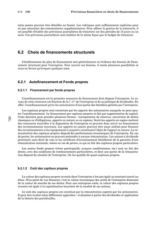 s s 130 Prévisions ﬁnancières et choix de ﬁnancements
tains postes peuvent être détaillés au besoin. Les rubriques sont sufﬁsamment explicites pour
ne pas nécessiter des commentaires supplémentaires. Pour afﬁner la gestion de la trésorerie, il
est possible d’établir des prévisions journalières de trésorerie sur des périodes de 15 jours ou un
mois. Ces prévisions journalières sont établies de la même façon que le budget de trésorerie.
6.2 Choix de ﬁnancements structurels
L’établissement du plan de ﬁnancement met généralement en évidence des besoins de ﬁnan-
cement structurel pour l’entreprise. Pour couvrir ces besoins, il existe plusieurs possibilités et
nous ne ferons qu’évoquer quelques unes.
6.2.1 Autoﬁnancement et Fonds propres
6.2.1.1 Financement par fonds propres
L’autoﬁnancement est la première ressource de ﬁnancement dont dispose l’entreprise. Le ni-
veau de cette ressource est fonction de la CAF de l’entreprise et de sa politique de dividendes. En
effet, l’autoﬁnancement prive les actionnaires d’une partie des bénéﬁces générés par l’entreprise.
Les capitaux propres sont constitués par les apports des actionnaires auxquels on peut ajou-
ter l’autoﬁnancement. Le ﬁnancement par capitaux propres se fait par augmentation de capital.
Cette dernière peut prendre plusieurs formes : incorporation de réserves, conversion de dettes
classiques ou d’obligations, apports en nature ou en espèces. Seuls les apports en espèce mettent des ressources nouvelles à la disposition de l’entreprise et peuvent donc servir au ﬁnancement
des investissements nouveaux. Les apports en nature peuvent être aussi utilisés pour ﬁnancer
des investissements si les équipements à acquérir constituent l’objet de l’apport en nature. La ré-
munération des capitaux propres dépend des performances économiques de l’entreprise. En cas
de pertes, les actionnaires ne peuvent prétendre à aucune rémunération. Les actions à dividende
prioritaire sans droit de vote et les certiﬁcats d’investissement bénéﬁcient de la garantie d’une
rémunération minimale, même en cas de pertes, ce qui en fait des capitaux propres particuliers.
Les autres fonds propres (titres participatifs, avances conditionnées, etc.) sont en fait des
dettes, avec des conditions de remboursement particulières, et dont une partie de la rémunéra-
tion dépend du résultat de l’entreprise. On les qualiﬁe de quasi-capitaux propres.
6.2.1.2 Coût des capitaux propres
La valeur des capitaux propres investis dans l’entreprise n’est pas égale au montant inscrit au
bilan. D’un point de vue ﬁnancier, c’est la valeur économique des actifs de l’entreprise diminuée
de la valeur de marché de ses dettes. Pour une entreprise cotée, la valeur des capitaux propres
investis est égale à la capitalisation boursière de la totalité de ses actions.
Le coût des capitaux propres est constitué par la rémunération espérée par les actionnaires.
Il peut être évalué selon différentes approches : évaluation à partir des dividendes et application
de la théorie des portefeuilles.
 