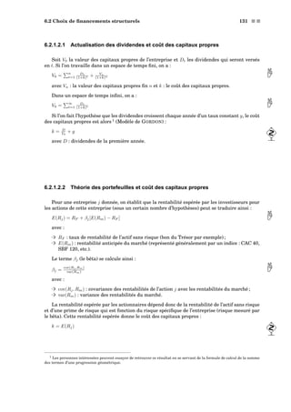 6.2 Choix de ﬁnancements structurels 131 s s
6.2.1.2.1 Actualisation des dividendes et coût des capitaux propres
Soit V0 la valeur des capitaux propres de l’entreprise et Dt les dividendes qui seront versés
en t. Si l’on travaille dans un espace de temps ﬁni, on a :
V0 =
n
t=1
Dt
(1+k)t + Vn
(1+k)n 
avec Vn : la valeur des capitaux propres ﬁn n et k : le coût des capitaux propres.
Dans un espace de temps inﬁni, on a :
V0 =
∞
t=1
Dt
(1+k)t 
Si l’on fait l’hypothèse que les dividendes croissent chaque année d’un taux constant g, le coût
des capitaux propres est alors 1
(Modèle de GORDON) :
k = D
V0
+ g
avec D : dividendes de la première année.
6.2.1.2.2 Théorie des portefeuilles et coût des capitaux propres
Pour une entreprise j donnée, on établit que la rentabilité espérée par les investisseurs pour
les actions de cette entreprise (sous un certain nombre d’hypothèses) peut se traduire ainsi :
E(Rj) = RF + βj[E(Rm) − RF ] 
avec :
³ RF : taux de rentabilité de l’actif sans risque (bon du Trésor par exemple) ;
³ E(Rm) : rentabilité anticipée du marché (représenté généralement par un indice : CAC 40,
SBF 120, etc.).
Le terme βj (le bêta) se calcule ainsi :
βj =
cov(Rj ,Rm)
var(Rm) 
avec :
³ cov(Rj, Rm) : covariance des rentabilités de l’action j avec les rentabilités du marché ;
³ var(Rm) : variance des rentabilités du marché.
La rentabilité espérée par les actionnaires dépend donc de la rentabilité de l’actif sans risque
et d’une prime de risque qui est fonction du risque spéciﬁque de l’entreprise (risque mesuré par
le bêta). Cette rentabilité espérée donne le coût des capitaux propres :
k = E(Rj)
1 Les personnes intéressées peuvent essayer de retrouver ce résultat en se servant de la formule de calcul de la somme
des termes d’une progression géométrique.
 