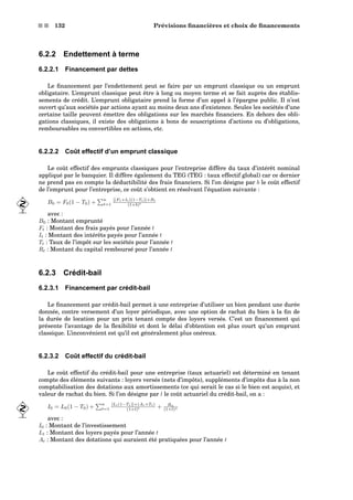 s s 132 Prévisions ﬁnancières et choix de ﬁnancements
6.2.2 Endettement à terme
6.2.2.1 Financement par dettes
Le ﬁnancement par l’endettement peut se faire par un emprunt classique ou un emprunt
obligataire. L’emprunt classique peut être à long ou moyen terme et se fait auprès des établis-
sements de crédit. L’emprunt obligataire prend la forme d’un appel à l’épargne public. Il n’est
ouvert qu’aux sociétés par actions ayant au moins deux ans d’existence. Seules les sociétés d’une
certaine taille peuvent émettre des obligations sur les marchés ﬁnanciers. En dehors des obli-
gations classiques, il existe des obligations à bons de souscriptions d’actions ou d’obligations,
remboursables ou convertibles en actions, etc.
6.2.2.2 Coût effectif d’un emprunt classique
Le coût effectif des emprunts classiques pour l’entreprise diffère du taux d’intérêt nominal
appliqué par le banquier. Il diffère également du TEG (TEG : taux effectif global) car ce dernier
ne prend pas en compte la déductibilité des frais ﬁnanciers. Si l’on désigne par b le coût effectif
de l’emprunt pour l’entreprise, ce coût s’obtient en résolvant l’équation suivante :
B0 = F0(1 − T0) +
n
t=1
[(Ft+It)(1−Tt)]+Rt
(1+b)t
avec :
B0 : Montant emprunté
Ft : Montant des frais payés pour l’année t
It : Montant des intérêts payés pour l’année t
Tt : Taux de l’impôt sur les sociétés pour l’année t
Rt : Montant du capital remboursé pour l’année t
6.2.3 Crédit-bail
6.2.3.1 Financement par crédit-bail
Le ﬁnancement par crédit-bail permet à une entreprise d’utiliser un bien pendant une durée
donnée, contre versement d’un loyer périodique, avec une option de rachat du bien à la ﬁn de
la durée de location pour un prix tenant compte des loyers versés. C’est un ﬁnancement qui
présente l’avantage de la ﬂexibilité et dont le délai d’obtention est plus court qu’un emprunt
classique. L’inconvénient est qu’il est généralement plus onéreux.
6.2.3.2 Coût effectif du crédit-bail
Le coût effectif du crédit-bail pour une entreprise (taux actuariel) est déterminé en tenant
compte des éléments suivants : loyers versés (nets d’impôts), suppléments d’impôts dus à la non
comptabilisation des dotations aux amortissements (ce qui serait le cas si le bien est acquis), et
valeur de rachat du bien. Si l’on désigne par l le coût actuariel du crédit-bail, on a :
I0 = L0(1 − T0) +
n
t=1
[Lt(1−Tt)]+(At×Tt)
(1+l)t + Rn
(1+l)n
avec :
I0 : Montant de l’investissement
Lt : Montant des loyers payés pour l’année t
At : Montant des dotations qui auraient été pratiquées pour l’année t
 
