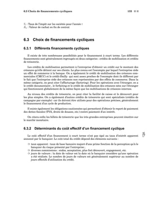 6.3 Choix de ﬁnancements cycliques 133 s s
Tt : Taux de l’impôt sur les sociétés pour l’année t
Rn : Valeur de rachat en ﬁn de contrat
6.3 Choix de ﬁnancements cycliques
6.3.1 Différents ﬁnancements cycliques
Il existe de très nombreuses possibilités pour le ﬁnancement à court terme. Les différents
ﬁnancements sont généralement regroupés en deux catégories : crédits de mobilisation et crédits
de trésorerie.
Les crédits de mobilisation permettent à l’entreprise d’obtenir un crédit sur le montant des
créances qu’elle détient sur ses clients. Le plus connu est l’escompte par lequel l’entreprise cède
un effet de commerce à la banque. On a également le crédit de mobilisation des créances com-
merciales (CMCC) et le crédit-Dailly qui sont assez proches de l’escompte dont ils diffèrent par
le fait que l’entreprise cède des créances non représentées par des effets de commerce. Dans la
même catégorie, on peut citer l’affacturage (factoring). Pour les opérations avec l’étranger, on a
le crédit documentaire , le forfaiting et le crédit de mobilisation des créances nées sur l’étranger
qui fonctionnent globalement de la même façon que les mobilisations de créances internes.
Au niveau des crédits de trésorerie, on peut citer la facilité de caisse et le découvert pour
les plus simples. On a également d’autres crédits de trésorerie qui sont spécialisés (crédits de
campagne par exemple) car ils doivent être utilisés pour des opérations précises, généralement
le ﬁnancement d’un cycle de production.
Il existe également les obligations cautionnées qui permettent d’obtenir le report de paiement
des dettes ﬁscales (TVA, droits de douane, etc.) contre paiement d’un intérêt.
On citera enﬁn les billets de trésorerie que les très grandes entreprises peuvent émettre sur
le marché monétaire.
6.3.2 Déterminants du coût effectif d’un ﬁnancement cyclique
Le coût effectif d’un ﬁnancement à court terme n’est pas égal au taux d’intérêt apparent annoncé par le banquier. Le coût total du crédit dépend des éléments suivants :
³ taux apparent : taux de base bancaire majoré d’une prime fonction de la perception qu’à le
banquier du risque présenté par l’entreprise ;
³ diverses commissions : endos, acceptation, plus fort découvert, engagement, etc.
³ jours de valeurs : la date de valeur est la date où le banquier considère qu’une opération
a été réalisée. Le nombre de jours de valeurs est généralement supérieur au nombre de
jours effectifs d’utilisation du crédit.
 