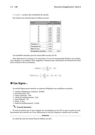 s s 136 Exercices d’application : Série 6
³ var(Rm) : variance des rentabilités du marché.
Les calculs sont résumés dans le tableau suivant :
Rentabilités
Années
Indice Action Rhô
a0
a1 0,222 0,075
a2 -0,027 0,129
a3 0,155 0,510
a4 0,200 0,279
a5 0,116 0,192
a6 0,000 -0,091
a7 0,113 -0,054
a8 0,107 0,087
a9 0,023 -0,024
a10 -0,117 -0,001
Variance (1) 0,010
Covariance (2) 0,009
Bêta (3 = 2/1) 0,835
Rentabilités attendues 0,055 0,050
La rentabilité attendue pour les actions Rhô est donc de 5%.
Pour déterminer la variance et la covariance, il vous est recommandé d’utiliser une calcula-
trice adaptée ou un tableur. Nous rappelons ci-dessous pour information les formules de calcul
de la variance et de la covariance :
VAR(X) =
1
n
×
n
i=1
(Xi − ¯X)2
COV(X, Y ) =
1
n
×
n
i=1
[(Xi − ¯X) × (Yi − ¯Y )]
— Cas Sigma σ
La société Sigma pense émettre un emprunt obligataire aux conditions suivantes :
³ nombre d’obligations à émettre : 20 000 ;
³ prix d’émission : 95 ;
³ valeur nominale : 100 ;
³ valeur de remboursement : 110 ;
³ taux d’intérêt : 7% ;
³ durée : 8 ans ;
³ mode de remboursement : in ﬁne.
Travail demandé :
Il vous est précisé que le taux d’impôt sur les bénéﬁces est de 37% et que la prime de rem-
boursement sera amortie sur 5 ans. Déterminez le coût de l’emprunt à émettre par la société.
Solution
Le calcul du coût est résumé dans le tableau suivant :
 