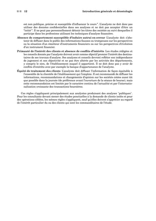 s s 12 Introduction générale et déontologie
est non publique, précise et susceptible d’inﬂuencer le cours ”. L’analyste ne doit donc pas
utiliser des données conﬁdentielles dans ses analyses et ne doit pas accepter d’être un
“initié ”. Il ne peut pas personnellement détenir les titres des sociétés au suivi desquelles il
participe dans les professions utilisant les techniques d’analyse ﬁnancière.
Absence de comportement susceptible d’induire autrui en erreur L’analyste doit s’abs-
tenir de diffuser dans le public des informations fausses ou trompeuses sur les perspectives
ou la situation d’un émetteur d’instruments ﬁnanciers ou sur les perspectives d’évolution
d’un instrument ﬁnancier.
Primauté de l’intérêt des clients et absence de conﬂits d’intérêts Les études rédigées et
les conseils donnés par l’analyste doivent avoir comme objectif premier l’intérêt des destina-
taires de ses travaux d’analyse. Ses analyses et conseils devront reﬂéter son indépendance
de jugement et son objectivité et ne pas être altérés par les activités des départements,
y compris le sien, de l’établissement auquel il appartient. Il ne doit donc pas y avoir de
conﬂits d’intérêts avec par exemple la banque d’appartenance de l’analyste.
Équité de traitement des clients L’analyste doit diffuser l’information de façon équitable à
l’ensemble de la clientèle de l’établissement qui l’emploie. Il est recommandé de diffuser les
informations, recommandations et changements d’opinion sur les sociétés cotées aussi tôt
que possible dans la journée (de préférence avant l’ouverture de la séance de bourse), mais
cette recommandation est limitée par le caractère continu de l’actualité et par l’internatio-
nalisation croissante des transactions boursières.
Ces règles s’appliquent principalement aux analystes produisant des analyses publiques.
Pour les consultants devant mener des études ponctuelles à la demande de clients isolés et pour
des opérations ciblées, les mêmes règles s’appliquent, sauf qu’elles doivent s’apprécier au regard
de l’intérêt particulier du ou des clients qui sont les commanditaires de l’étude.
 