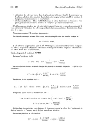 s s 138 Exercices d’application : Série 6
³ utilisation des solveurs inclus dans la plupart des tableurs : il sufﬁt de construire une
feuille de calcul de détermination du résultat net avec pour cellule variable le montant de
l’emprunt, puis de maximiser ce résultat net ;
³ résolution algébrique : il faut établir la formule de calcul du résultat en fonction de l’em-
prunt, puis ensuite trouver le montant de l’emprunt qui maximise ce résultat.
C’est la deuxième solution qui est présentée ici, mais il vous est vivement recommandé de
vous entraîner à l’utilisation des solveurs pour la résolution de problèmes d’optimisation ﬁnan-
cière de ce type.
Nous désignons par X le montant à emprunter.
La majoration catégorielle est fonction du résultat d’exploitation. Ce dernier est égal à :
RE = 75 000 + 0, 08X
Il est inférieur (supérieur ou égal) à 100 000 lorsque X est inférieur (supérieur ou égal) à
312 500. La majoration catégorielle est donc de 2% lorsque le montant emprunté est inférieur à
312 500 et de 1% dans le cas contraire.
Cas 1 : Emprunt de moins de 312 500
Le taux d’intérêt est égal à :
i = 0, 05 + 0, 02 + 0, 02 ×
X
500 000
= 0, 07 +
0, 02X
500 000
Le montant des intérêts à verser est égal au produit du montant emprunté (X) par le taux
d’intérêt (i) :
FF = iX = 0, 07 +
0, 02X
500 000
X = 0, 07X +
0, 02X2
500 000
Le résultat avant impôt est égal à :
RAI = RE − FF = (75 000 + 0, 08X) − 0, 07X +
0, 02X2
500 000
= 75 000 + 0, 01X −
0, 02X2
500 000
L’impôt est égal à 0, 37RAI et le résultat net à :
RN = RAI − 0, 37RAI = 0, 63RAI = 0, 63 75 000 + 0, 01X −
0, 02X2
500 000
RN = 47 250 + 0, 0063X −
0, 0126X2
500 000
L’objectif est de maximiser cette fonction. Il faut donc trouver la valeur de X qui annule la
dérivée première et s’assurer que la dérivée seconde est négative.
La dérivée première se calcule ainsi :
RN = 0, 0063 −
2 × 0, 0126X
500 000
= 0, 0063 −
0, 0252X
500 000
 