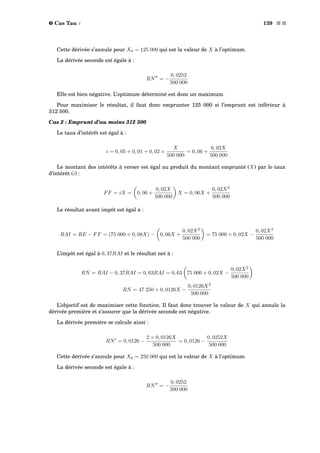 ˜ Cas Tau τ 139 s s
Cette dérivée s’annule pour X0 = 125 000 qui est la valeur de X à l’optimum.
La dérivée seconde est égale à :
RN = −
0, 0252
500 000
Elle est bien négative. L’optimum déterminé est donc un maximum.
Pour maximiser le résultat, il faut donc emprunter 125 000 si l’emprunt est inférieur à
312 500.
Cas 2 : Emprunt d’au moins 312 500
Le taux d’intérêt est égal à :
i = 0, 05 + 0, 01 + 0, 02 ×
X
500 000
= 0, 06 +
0, 02X
500 000
Le montant des intérêts à verser est égal au produit du montant emprunté (X) par le taux
d’intérêt (i) :
FF = iX = 0, 06 +
0, 02X
500 000
X = 0, 06X +
0, 02X2
500 000
Le résultat avant impôt est égal à :
RAI = RE − FF = (75 000 + 0, 08X) − 0, 06X +
0, 02X2
500 000
= 75 000 + 0, 02X −
0, 02X2
500 000
L’impôt est égal à 0, 37RAI et le résultat net à :
RN = RAI − 0, 37RAI = 0, 63RAI = 0, 63 75 000 + 0, 02X −
0, 02X2
500 000
RN = 47 250 + 0, 0126X −
0, 0126X2
500 000
L’objectif est de maximiser cette fonction. Il faut donc trouver la valeur de X qui annule la
dérivée première et s’assurer que la dérivée seconde est négative.
La dérivée première se calcule ainsi :
RN = 0, 0126 −
2 × 0, 0126X
500 000
= 0, 0126 −
0, 0252X
500 000
Cette dérivée s’annule pour X0 = 250 000 qui est la valeur de X à l’optimum.
La dérivée seconde est égale à :
RN = −
0, 0252
500 000
 