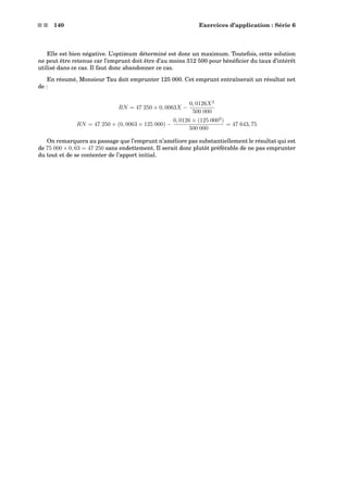 s s 140 Exercices d’application : Série 6
Elle est bien négative. L’optimum déterminé est donc un maximum. Toutefois, cette solution
ne peut être retenue car l’emprunt doit être d’au moins 312 500 pour bénéﬁcier du taux d’intérêt
utilisé dans ce cas. Il faut donc abandonner ce cas.
En résumé, Monsieur Tau doit emprunter 125 000. Cet emprunt entraînerait un résultat net
de :
RN = 47 250 + 0, 0063X −
0, 0126X2
500 000
RN = 47 250 + (0, 0063 × 125 000) −
0, 0126 × (125 0002
)
500 000
= 47 643, 75
On remarquera au passage que l’emprunt n’améliore pas substantiellement le résultat qui est
de 75 000 × 0, 63 = 47 250 sans endettement. Il serait donc plutôt préférable de ne pas emprunter
du tout et de se contenter de l’apport initial.
 