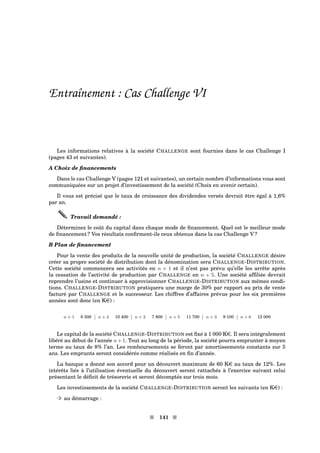 Entraînement : Cas Challenge VI
Les informations relatives à la société CHALLENGE sont fournies dans le cas Challenge I
(pages 43 et suivantes).
A Choix de ﬁnancements
Dans le cas Challenge V (pages 121 et suivantes), un certain nombre d’informations vous sont
communiquées sur un projet d’investissement de la société (Choix en avenir certain).
Il vous est précisé que le taux de croissance des dividendes versés devrait être égal à 1,6%
par an.
Travail demandé :
Déterminez le coût du capital dans chaque mode de ﬁnancement. Quel est le meilleur mode
de ﬁnancement ? Vos résultats conﬁrment-ils ceux obtenus dans la cas Challenge V ?
B Plan de ﬁnancement
Pour la vente des produits de la nouvelle unité de production, la société CHALLENGE désire
créer sa propre société de distribution dont la dénomination sera CHALLENGE-DISTRIBUTION.
Cette société commencera ses activités en n + 1 et il n’est pas prévu qu’elle les arrête après
la cessation de l’activité de production par CHALLENGE en n + 5. Une société afﬁliée devrait
reprendre l’usine et continuer à approvisionner CHALLENGE-DISTRIBUTION aux mêmes condi-
tions. CHALLENGE-DISTRIBUTION pratiquera une marge de 30% par rapport au prix de vente
facturé par CHALLENGE et le successeur. Les chiffres d’affaires prévus pour les six premières
années sont donc (en Ke) :
n + 1 6 500 n + 4 10 400 n + 2 7 800 n + 5 11 700 n + 3 9 100 n + 6 13 000
Le capital de la société CHALLENGE-DISTRIBUTION est ﬁxé à 1 000 Ke. Il sera intégralement
libéré au début de l’année n + 1. Tout au long de la période, la société pourra emprunter à moyen
terme au taux de 8% l’an. Les remboursements se feront par amortissements constants sur 5
ans. Les emprunts seront considérés comme réalisés en ﬁn d’année.
La banque a donné son accord pour un découvert maximum de 60 Ke au taux de 12%. Les
intérêts liés à l’utilisation éventuelle du découvert seront rattachés à l’exercice suivant celui
présentant le déﬁcit de trésorerie et seront décomptés sur trois mois.
Les investissements de la société CHALLENGE-DISTRIBUTION seront les suivants (en Ke) :
³ au démarrage :
s 141 s
 