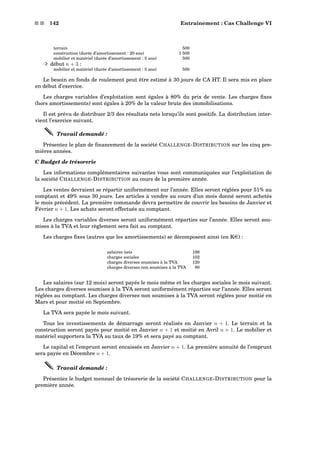 s s 142 Entraînement : Cas Challenge VI
terrain 500
construction (durée d’amortissement : 20 ans) 1 500
mobilier et matériel (durée d’amortissement : 5 ans) 500
³ début n + 3 :
mobilier et matériel (durée d’amortissement : 5 ans) 500
Le besoin en fonds de roulement peut être estimé à 30 jours de CA HT. Il sera mis en place
en début d’exercice.
Les charges variables d’exploitation sont égales à 80% du prix de vente. Les charges ﬁxes
(hors amortissements) sont égales à 20% de la valeur brute des immobilisations.
Il est prévu de distribuer 2/3 des résultats nets lorsqu’ils sont positifs. La distribution inter-
vient l’exercice suivant.
Travail demandé :
Présentez le plan de ﬁnancement de la société CHALLENGE-DISTRIBUTION sur les cinq pre-
mières années.
C Budget de trésorerie
Les informations complémentaires suivantes vous sont communiquées sur l’exploitation de
la société CHALLENGE-DISTRIBUTION au cours de la première année.
Les ventes devraient se répartir uniformément sur l’année. Elles seront réglées pour 51% au
comptant et 49% sous 30 jours. Les articles à vendre au cours d’un mois donné seront achetés
le mois précédent. La première commande devra permettre de couvrir les besoins de Janvier et
Février n + 1. Les achats seront effectués au comptant.
Les charges variables diverses seront uniformément réparties sur l’année. Elles seront sou-
mises à la TVA et leur règlement sera fait au comptant.
Les charges ﬁxes (autres que les amortissements) se décomposent ainsi (en Ke) :
salaires nets 198
charges sociales 102
charges diverses soumises à la TVA 120
charges diverses non soumises à la TVA 80
Les salaires (sur 12 mois) seront payés le mois même et les charges sociales le mois suivant.
Les charges diverses soumises à la TVA seront uniformément réparties sur l’année. Elles seront
réglées au comptant. Les charges diverses non soumises à la TVA seront réglées pour moitié en
Mars et pour moitié en Septembre.
La TVA sera payée le mois suivant.
Tous les investissements de démarrage seront réalisés en Janvier n + 1. Le terrain et la
construction seront payés pour moitié en Janvier n + 1 et moitié en Avril n + 1. Le mobilier et
matériel supportera la TVA au taux de 19% et sera payé au comptant.
Le capital et l’emprunt seront encaissés en Janvier n + 1. La première annuité de l’emprunt
sera payée en Décembre n + 1.
Travail demandé :
Présentez le budget mensuel de trésorerie de la société CHALLENGE-DISTRIBUTION pour la
première année.
 