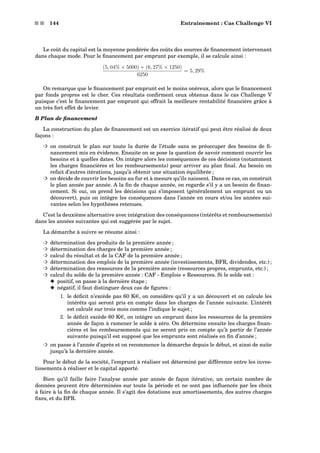 s s 144 Entraînement : Cas Challenge VI
Le coût du capital est la moyenne pondérée des coûts des sources de ﬁnancement intervenant
dans chaque mode. Pour le ﬁnancement par emprunt par exemple, il se calcule ainsi :
(5, 04% × 5000) + (6, 27% × 1250)
6250
= 5, 29%
On remarque que le ﬁnancement par emprunt est le moins onéreux, alors que le ﬁnancement
par fonds propres est le cher. Ces résultats conﬁrment ceux obtenus dans le cas Challenge V
puisque c’est le ﬁnancement par emprunt qui offrait la meilleure rentabilité ﬁnancière grâce à
un très fort effet de levier.
B Plan de ﬁnancement
La construction du plan de ﬁnancement est un exercice itératif qui peut être réalisé de deux
façons :
³ on construit le plan sur toute la durée de l’étude sans se préoccuper des besoins de ﬁ-
nancement mis en évidence. Ensuite on se pose la question de savoir comment couvrir les
besoins et à quelles dates. On intègre alors les conséquences de ces décisions (notamment
les charges ﬁnancières et les remboursements) pour arriver au plan ﬁnal. Au besoin on
refait d’autres itérations, jusqu’à obtenir une situation équilibrée ;
³ on décide de couvrir les besoins au fur et à mesure qu’ils naissent. Dans ce cas, on construit
le plan année par année. A la ﬁn de chaque année, on regarde s’il y a un besoin de ﬁnan-
cement. Si oui, on prend les décisions qui s’imposent (généralement un emprunt ou un
découvert), puis on intègre les conséquences dans l’année en cours et/ou les années sui-
vantes selon les hypothèses retenues.
C’est la deuxième alternative avec intégration des conséquences (intérêts et remboursements)
dans les années suivantes qui est suggérée par le sujet.
La démarche à suivre se résume ainsi :
³ détermination des produits de la première année ;
³ détermination des charges de la première année ;
³ calcul du résultat et de la CAF de la première année ;
³ détermination des emplois de la première année (investissements, BFR, dividendes, etc.) ;
³ détermination des ressources de la première année (ressources propres, emprunts, etc.) ;
³ calcul du solde de la première année : CAF - Emplois + Ressources. Si le solde est :
x positif, on passe à la dernière étape ;
x négatif, il faut distinguer deux cas de ﬁgures :
1. le déﬁcit n’excède pas 60 Ke, on considère qu’il y a un découvert et on calcule les
intérêts qui seront pris en compte dans les charges de l’année suivante. L’intérêt
est calculé sur trois mois comme l’indique le sujet ;
2. le déﬁcit excède 60 Ke, on intègre un emprunt dans les ressources de la première
année de façon à ramener le solde à zéro. On détermine ensuite les charges ﬁnan-
cières et les remboursements qui ne seront pris en compte qu’à partir de l’année
suivante puisqu’il est supposé que les emprunts sont réalisés en ﬁn d’année ;
³ on passe à l’année d’après et on recommence la démarche depuis le début, et ainsi de suite
jusqu’à la dernière année.
Pour le début de la société, l’emprunt à réaliser est déterminé par différence entre les inves-
tissements à réaliser et le capital apporté.
Bien qu’il faille faire l’analyse année par année de façon itérative, un certain nombre de
données peuvent être déterminées sur toute la période et ne sont pas inﬂuencés par les choix
à faire à la ﬁn de chaque année. Il s’agit des dotations aux amortissements, des autres charges
ﬁxes, et du BFR.
 