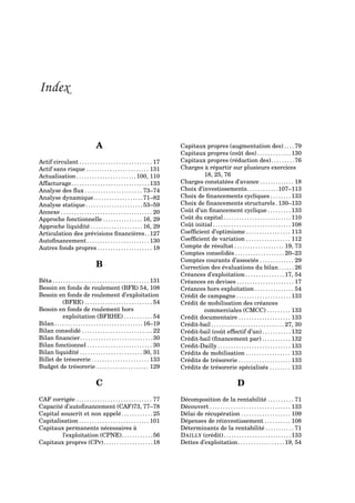 Index
A
Actif circulant . . . . . . . . . . . . . . . . . . . . . . . . . . . . 17
Actif sans risque . . . . . . . . . . . . . . . . . . . . . . . . 131
Actualisation. . . . . . . . . . . . . . . . . . . . . . .100, 110
Affacturage. . . . . . . . . . . . . . . . . . . . . . . . . . . . . .133
Analyse des ﬂux . . . . . . . . . . . . . . . . . . . . . . 73–74
Analyse dynamique. . . . . . . . . . . . . . . . . . .71–82
Analyse statique. . . . . . . . . . . . . . . . . . . . . .53–59
Annexe . . . . . . . . . . . . . . . . . . . . . . . . . . . . . . . . . . . 20
Approche fonctionnelle . . . . . . . . . . . . . . . 16, 29
Approche liquidité . . . . . . . . . . . . . . . . . . . . 16, 29
Articulation des prévisions ﬁnancières. .127
Autoﬁnancement . . . . . . . . . . . . . . . . . . . . . . . . 130
Autres fonds propres . . . . . . . . . . . . . . . . . . . . . 18
B
Bêta . . . . . . . . . . . . . . . . . . . . . . . . . . . . . . . . . . . . . 131
Besoin en fonds de roulement (BFR) 54, 108
Besoin en fonds de roulement d’exploitation
(BFRE) . . . . . . . . . . . . . . . . . . . . . . . . . . 54
Besoin en fonds de roulement hors
exploitation (BFRHE) . . . . . . . . . . . 54
Bilan. . . . . . . . . . . . . . . . . . . . . . . . . . . . . . . . . .16–19
Bilan consolidé . . . . . . . . . . . . . . . . . . . . . . . . . . . 22
Bilan ﬁnancier. . . . . . . . . . . . . . . . . . . . . . . . . . . .30
Bilan fonctionnel . . . . . . . . . . . . . . . . . . . . . . . . . 30
Bilan liquidité . . . . . . . . . . . . . . . . . . . . . . . . 30, 31
Billet de trésorerie . . . . . . . . . . . . . . . . . . . . . . 133
Budget de trésorerie . . . . . . . . . . . . . . . . . . . . 129
C
CAF corrigée . . . . . . . . . . . . . . . . . . . . . . . . . . . . . 77
Capacité d’autoﬁnancement (CAF)73, 77–78
Capital souscrit et non appelé . . . . . . . . . . . . 25
Capitalisation . . . . . . . . . . . . . . . . . . . . . . . . . . . 101
Capitaux permanents nécessaires à
l’exploitation (CPNE). . . . . . . . . . . .56
Capitaux propres (CPr). . . . . . . . . . . . . . . . . . .18
Capitaux propres (augmentation des) . . . . 79
Capitaux propres (coût des) . . . . . . . . . . . . . 130
Capitaux propres (réduction des). . . . . . . . .76
Charges à répartir sur plusieurs exercices
18, 25, 76
Charges constatées d’avance . . . . . . . . . . . . . 18
Choix d’investissements. . . . . . . . . . . .107–113
Choix de ﬁnancements cycliques . . . . . . . . 133
Choix de ﬁnancements structurels . 130–133
Coût d’un ﬁnancement cyclique . . . . . . . . . 133
Coût du capital. . . . . . . . . . . . . . . . . . . . . . . . . .110
Coût initial . . . . . . . . . . . . . . . . . . . . . . . . . . . . . . 108
Coefﬁcient d’optimisme . . . . . . . . . . . . . . . . . 113
Coefﬁcient de variation . . . . . . . . . . . . . . . . . 112
Compte de résultat . . . . . . . . . . . . . . . . . . . 19, 73
Comptes consolidés . . . . . . . . . . . . . . . . . . . 20–23
Comptes courants d’associés . . . . . . . . . . . . . 29
Correction des évaluations du bilan . . . . . . 26
Créances d’exploitation . . . . . . . . . . . . . . . 17, 54
Créances en devises . . . . . . . . . . . . . . . . . . . . . . 17
Créances hors exploitation . . . . . . . . . . . . . . . 54
Crédit de campagne . . . . . . . . . . . . . . . . . . . . . 133
Crédit de mobilisation des créances
commerciales (CMCC) . . . . . . . . . 133
Crédit documentaire . . . . . . . . . . . . . . . . . . . . 133
Crédit-bail . . . . . . . . . . . . . . . . . . . . . . . . . . . . 27, 30
Crédit-bail (coût effectif d’un) . . . . . . . . . . . 132
Crédit-bail (ﬁnancement par) . . . . . . . . . . . 132
Crédit-Dailly . . . . . . . . . . . . . . . . . . . . . . . . . . . . 133
Crédits de mobilisation . . . . . . . . . . . . . . . . . 133
Crédits de trésorerie . . . . . . . . . . . . . . . . . . . . 133
Crédits de trésorerie spécialisés . . . . . . . . 133
D
Décomposition de la rentabilité . . . . . . . . . . 71
Découvert . . . . . . . . . . . . . . . . . . . . . . . . . . . . . . . 133
Délai de récupération . . . . . . . . . . . . . . . . . . . 109
Dépenses de réinvestissement . . . . . . . . . . 108
Déterminants de la rentabilité . . . . . . . . . . . 71
DAILLY (crédit). . . . . . . . . . . . . . . . . . . . . . . . . .133
Dettes d’exploitation. . . . . . . . . . . . . . . . . .19, 54
 