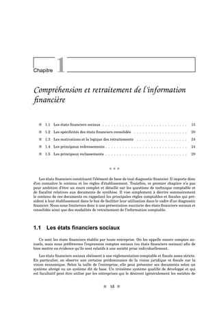 Chapitre 1
Compréhension et retraitement de l’information
ﬁnancière
s 1.1 Les états ﬁnanciers sociaux . . . . . . . . . . . . . . . . . . . . . . . . . . . . . . 15
s 1.2 Les spéciﬁcités des états ﬁnanciers consolidés . . . . . . . . . . . . . . . . . . . 20
s 1.3 Les motivations et la logique des retraitements . . . . . . . . . . . . . . . . . . 24
s 1.4 Les principaux redressements . . . . . . . . . . . . . . . . . . . . . . . . . . . . . 24
s 1.5 Les principaux reclassements . . . . . . . . . . . . . . . . . . . . . . . . . . . . . 29
x x x
Les états ﬁnanciers constituent l’élément de base de tout diagnostic ﬁnancier. Il importe donc
d’en connaître le contenu et les règles d’établissement. Toutefois, ce premier chapitre n’a pas
pour ambition d’être un cours complet et détaillé sur les questions de technique comptable et
de ﬁscalité relatives aux documents de synthèse. Il vise simplement à décrire sommairement
le contenu de ces documents en rappelant les principales règles comptables et ﬁscales qui pré-
sident à leur établissement dans le but de faciliter leur utilisation dans le cadre d’un diagnostic
ﬁnancier. Nous nous limiterons donc à une présentation succincte des états ﬁnanciers sociaux et
consolidés ainsi que des modalités de retraitement de l’information comptable.
1.1 Les états ﬁnanciers sociaux
Ce sont les états ﬁnanciers établis par toute entreprise. On les appelle encore comptes an-
nuels, mais nous préférerons l’expression comptes sociaux (ou états ﬁnanciers sociaux) aﬁn de
bien mettre en évidence qu’ils sont relatifs à une société prise individuellement.
Les états ﬁnanciers sociaux obéissent à une réglementation comptable et ﬁscale assez stricte.
En particulier, on observe une certaine prédominance de la vision juridique et ﬁscale sur la
vision économique. Selon la taille de l’entreprise, elle peut présenter ses documents selon un
système abrégé ou un système dit de base. Un troisième système qualiﬁé de développé et qui
est facultatif peut être utilisé par les entreprises qui le désirent (généralement les sociétés de
s 15 s
 