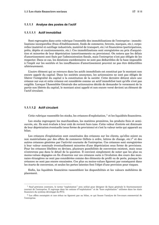 1.1 Les états ﬁnanciers sociaux 17 s s
1.1.1.1 Analyse des postes de l’actif
1.1.1.1.1 Actif immobilisé
Sont regroupées dans cette rubrique l’ensemble des immobilisations de l’entreprise : immobi-
lisations incorporelles (frais d’établissement, fonds de commerce, brevets, marques, etc.), corpo-
relles (matériel et outillage industriels, matériel de transport, etc.) et ﬁnancières (participations,
prêts, dépôts et cautionnements, etc.). Ces immobilisations sont enregistrées au prix d’acquisi-
tion et minorées de leur dépréciation (amortissements ou provisions). On notera que les délais
d’amortissement sont ﬁxés par l’administration ﬁscale, mais l’entreprise n’est pas obligée de les
respecter. Dans ce cas, les dotations excédentaires ne sont pas déductibles de la base imposable
à l’impôt sur les sociétés et les insufﬁsances d’amortissement peuvent ne pas être déductibles
ultérieurement.
L’autre élément qui se retrouve dans les actifs immobilisés est constitué par le montant non
encore appelé du capital. Dans les sociétés anonymes, les actionnaires ne sont pas obligés de
libérer l’intégralité du capital à la constitution de la société. Cette dernière détient alors une
créance sur eux et cette créance est considérée comme un actif immobilisé tant qu’elle n’est pas
exigible. Lorsque l’Assemblée Générale des actionnaires décide de demander le versement de la
partie non libérée du capital, le montant ainsi appelé et non encore versé devient un élément de
l’actif circulant.
1.1.1.1.2 Actif circulant
Cette rubrique rassemble les stocks, les créances d’exploitation, 1
et les liquidités ﬁnancières.
Les stocks regroupent les marchandises, les matières premières, les produits ﬁnis et semi-
ouvrés, etc. Ils sont évalués à leur coût de revient hors taxe. Cette valeur d’entrée est diminuée
de leur dépréciation éventuelle (sous forme de provisions) et c’est la valeur nette qui apparaît au
bilan.
Les créances d’exploitation sont constituées des créances sur les clients, qu’elles soient ou
non matérialisées par des effets de commerce (billets à ordre, lettres de change, etc.) 2
et des
autres créances générées par l’activité courante de l’entreprise. Ces créances sont enregistrées
à leur valeur nominale éventuellement minorées d’une dépréciation sous forme de provisions.
Pour les créances libellées en devises, plusieurs possibilités de conversion existent, mais nous
n’entrerons pas dans le détail de la question. Il convient simplement de noter que les plus ou
moins-values dégagées en ﬁn d’exercice sur ces créances suite à l’évolution des cours des mon-
naies étrangères ne sont pas considérées comme des éléments de proﬁt ou de perte, puisque les
créances ne sont pas encore encaissées. Ces plus ou moins-values ﬁgurent par conséquent dans
les écarts de conversion, et seules les pertes latentes font l’objet d’une provision pour risques.
Enﬁn, les liquidités ﬁnancières rassemblent les disponibilités et les valeurs mobilières de
placement.
1 Sauf précision contraire, le terme “exploitation ” sera utilisé pour désigner de façon générale le fonctionnement
courant de l’entreprise. Il regroupe donc les notions d’“exploitation ” et de “hors exploitation ” utilisées dans les états
ﬁnanciers du système développé du PCG.
2 Les effets escomptés et non échus ne ﬁgurent pas au bilan, ce qui fausse l’analyse de l’en-cours commercial de
l’entreprise.
 